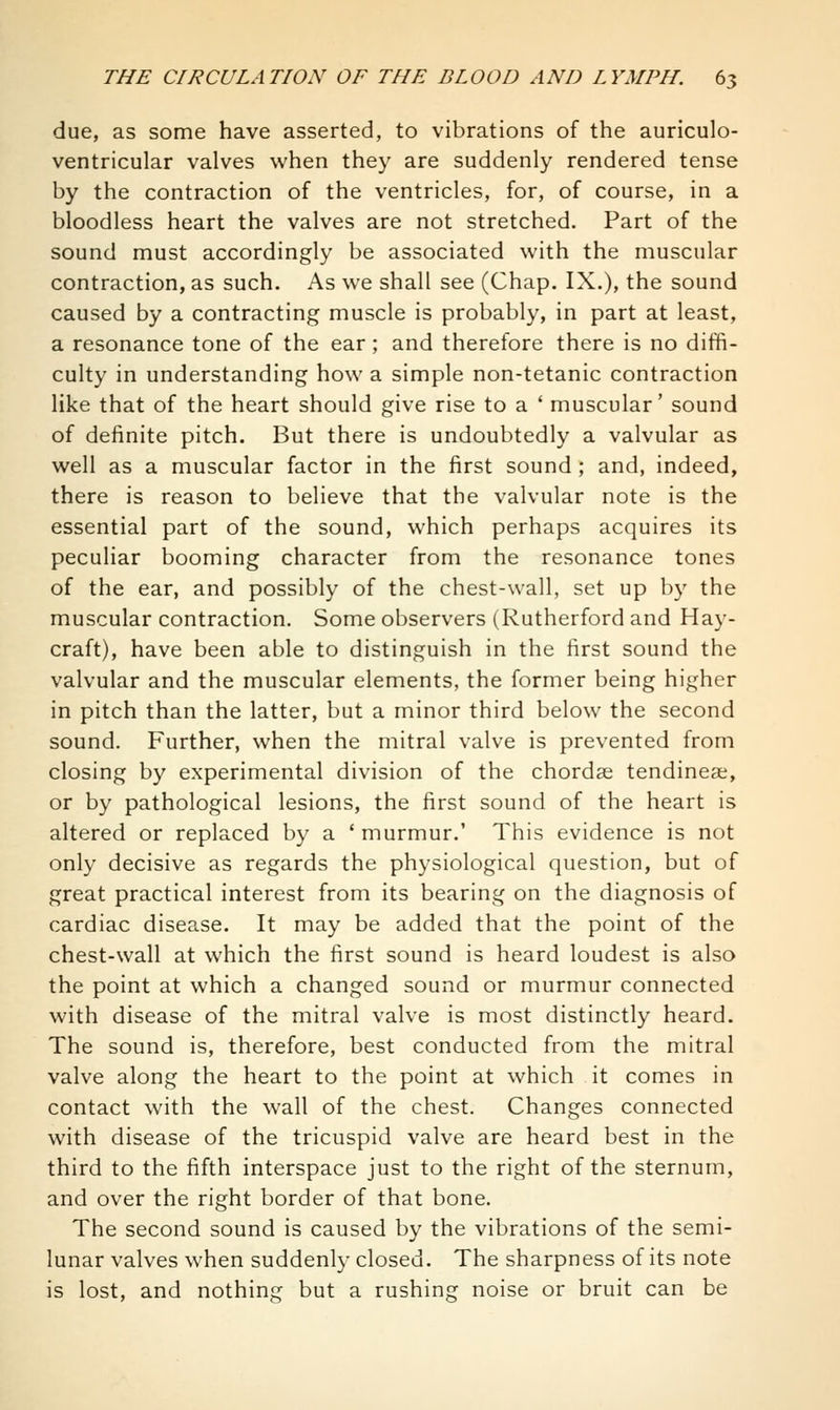 due, as some have asserted, to vibrations of the auriculo- ventricular valves when they are suddenly rendered tense by the contraction of the ventricles, for, of course, in a bloodless heart the valves are not stretched. Part of the sound must accordingly be associated with the muscular contraction, as such. As we shall see (Chap. IX.), the sound caused by a contracting muscle is probably, in part at least, a resonance tone of the ear ; and therefore there is no diffi- culty in understanding how a simple non-tetanic contraction like that of the heart should give rise to a ' muscular' sound of definite pitch. But there is undoubtedly a valvular as well as a muscular factor in the first sound ; and, indeed, there is reason to believe that the valvular note is the essential part of the sound, which perhaps acquires its peculiar booming character from the resonance tones of the ear, and possibly of the chest-wall, set up by the muscular contraction. Some observers (Rutherford and Hay- craft), have been able to distinguish in the first sound the valvular and the muscular elements, the former being higher in pitch than the latter, but a minor third below the second sound. Further, when the mitral valve is prevented from closing by experimental division of the chordae tendinea, or by pathological lesions, the first sound of the heart is altered or replaced by a ' murmur.' This evidence is not only decisive as regards the physiological question, but of great practical interest from its bearing on the diagnosis of cardiac disease. It may be added that the point of the chest-wall at which the first sound is heard loudest is also the point at which a changed sound or murmur connected with disease of the mitral valve is most distinctly heard. The sound is, therefore, best conducted from the mitral valve along the heart to the point at which it comes in contact with the wall of the chest. Changes connected with disease of the tricuspid valve are heard best in the third to the fifth interspace just to the right of the sternum, and over the right border of that bone. The second sound is caused by the vibrations of the semi- lunar valves when suddenly closed. The sharpness of its note is lost, and nothing but a rushing noise or bruit can be