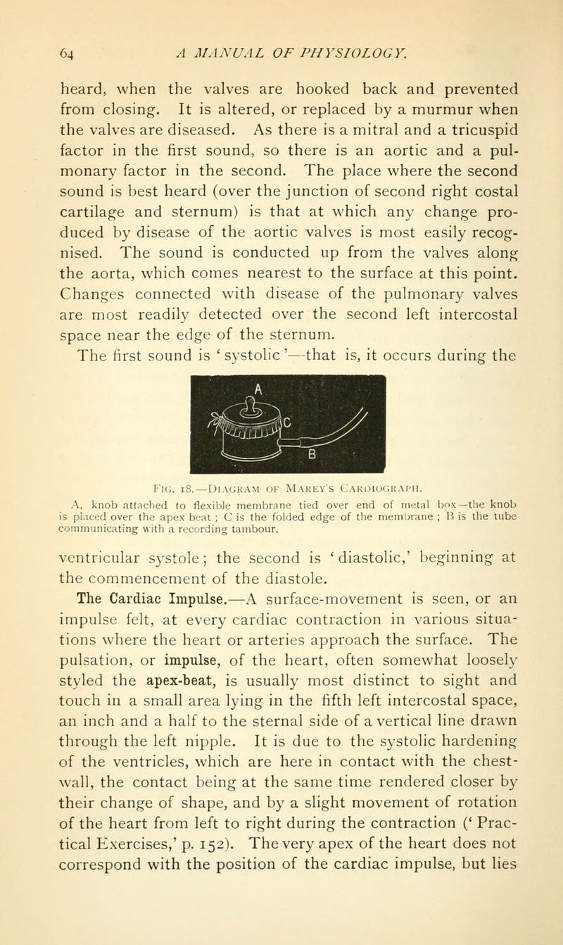 heard, when the valves are hooked back and prevented from closing. It is altered, or replaced by a murmur when the valves are diseased. As there is a mitral and a tricuspid factor in the first sound, so there is an aortic and a pul- monary factor in the second. The place where the second sound is best heard (over the junction of second right costal cartilage and sternum) is that at which any change pro- duced by disease of the aortic valves is most easily recog- nised. The sound is conducted up from the valves along the aorta, which comes nearest to the surface at this point. Changes connected with disease of the pulmonary valves are most readily detected over the second left intercostal space near the edge of the sternum. The first sound is 'systolic'—that is, it occurs during the Fig. i8.—Diagram of Makey's Cakoiogkai'H. A, knob attaclied to flexible membrane tied over end of metal bnx —the knob is placed over the apex beat ; C is the folded edge of the membrane ; H is the tube communicating with a recording tambour. ventricular systole; the second is 'diastolic,' beginning at the commencement of the diastole. The Cardiac Impulse.—A surface-movement is seen, or an impulse felt, at every cardiac contraction in various situa- tions where the heart or arteries approach the surface. The pulsation, or impulse, of the heart, often somewhat loosely styled the apex-beat, is usually most distinct to sight and touch in a small area lying in the fifth left intercostal space, an inch and a half to the sternal side of a vertical line drawn through the left nipple. It is due to the systolic hardening of the ventricles, which are here in contact with the chest- wall, the contact being at the same time rendered closer by their change of shape, and by a slight movement of rotation of the heart from left to right during the contraction (' Prac- tical E.xercises,' p. 152). The very apex of the heart does not correspond with the position of the cardiac impulse, but lies