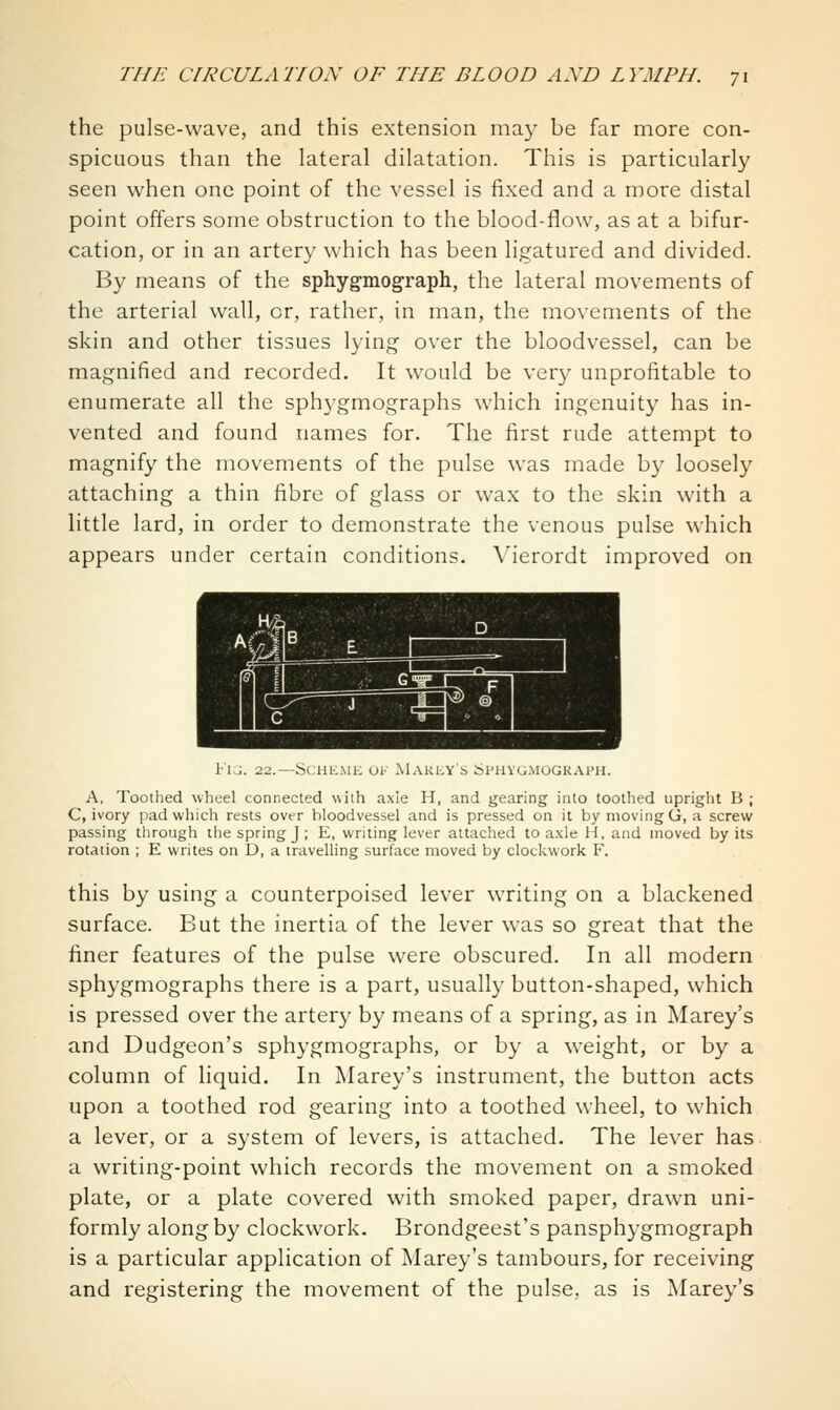 the pulse-wave, and this extension may be far more con- spicuous than the lateral dilatation. This is particularly seen when one point of the vessel is fixed and a more distal point offers some obstruction to the blood-flow, as at a bifur- cation, or in an artery which has been ligatured and divided. By means of the sphygmograph, the lateral movements of the arterial wall, or, rather, in man, the movements of the skin and other tissues lying over the bloodvessel, can be magnified and recorded. It would be very unprofitable to enumerate all the sphygmographs which ingenuity has in- vented and found names for. The first rude attempt to magnify the movements of the pulse was made by loosely attaching a thin fibre of glass or wax to the skin with a little lard, in order to demonstrate the venous pulse which appears under certain conditions. Vierordt improved on Fig. 22.—Scheme of Makey's Sphygmograph. A, Toothed wheel connected with axle H, and gearing into toothed upright B ; C, ivory pad which rests over bloodvessel and is pressed on it by moving G, a screw passing tiirough tlie spring J ; E, writing lever attached to axle H, and moved by its rotation ; E writes on D, a travelling surface moved by clockwork F. this by using a counterpoised lever writing on a blackened surface. But the inertia of the lever was so great that the finer features of the pulse were obscured. In all modern sphygmographs there is a part, usually button-shaped, which is pressed over the artery by means of a spring, as in Marey's and Dudgeon's sphygmographs, or by a weight, or by a column of liquid. In Marey's instrument, the button acts upon a toothed rod gearing into a toothed wheel, to which a lever, or a system of levers, is attached. The lever has a writing-point which records the movement on a smoked plate, or a plate covered with smoked paper, drawn uni- formly along by clockwork. Brondgeest's pansphygmograph is a particular application of Marey's tambours, for receiving and registering the movement of the pulse,, as is Marey's