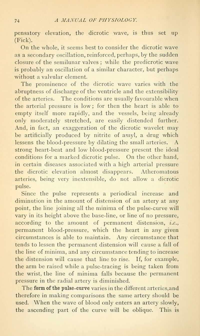 pensatory elevation, the dicrotic wave, is thus set up (Pick). On the whole, it seems best to consider the dicrotic wave as a secondary oscillation, reinforced, perhaps, by the sudden closure of the semilunar valves ; while the predicrotic wave is probably an oscillation of a similar character, but perhaps without a valvular element. The prominence of the dicrotic wave varies with the abruptness of discharge of the ventricle and the extensibility of the arteries. The conditions are usually favourable when the arterial pressure is low ; for then the heart is able to empty itself more rapidly, and the vessels, being already only moderately stretched, are easily distended further. And, in fact, an exaggeration of the dicrotic wavelet may be artificially produced by nitrite of amyl, a drug which lessens the blood-pressure by dilating the small arteries. A strong heart-beat and low blood-pressure present the ideal conditions for a marked dicrotic pulse. On the other hand, in certain diseases associated with a high arterial pressure the dicrotic elevation almost disappears. Atheromatous arteries, being very inextensible, do not allow a dicrotic pulse. Since the pulse represents a periodical increase and diminution in the amount of distension of an artery at any point, the line joining all the minima of the pulse-curve will vary in its height above the base-line, or line of no pressure, according to the amount of permanent distension, i.e., permanent blood-pressure, which the heart in any given circumstances is able to maintain. Any circumstance that tends to lessen the permanent distension will cause a fall of the line of minima, and any circumstance tending to increase the distension will cause that line to rise. If, for example, the arm be raised while a pulse-tracing is being taken from the wrist, the line of minima falls because the permanent pressure in the radial artery is diminished. The form of the pulse-curve varies in the different arteries,and therefore in making comparisons the same artery should be used. When the wave of blood only enters an artery slowly, the ascending part of the curve will be oblique. This is