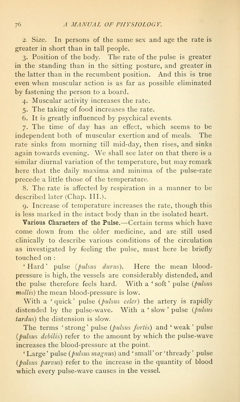 2. Size. In persons of the same sex and age the rate is greater in short than in tall people. 3. Position of the body. The rate of the pulse is greater in the standing than in the sitting posture, and greater in the latter than in the recumbent position. And this is true even when muscular action is as far as possible eliminated by fastening the person to a board. 4. Muscular activity increases the rate. 5. The taking of food increases the rate. 6. It is greatly influenced by psychical events. 7. The time of day has an effect, which seems to be independent both of muscular exertion and of meals. The rate sinks from morning till mid-day, then rises, and sinks again tovvards evening. We shall see later on that there is a similar diurnal variation of the temperature, but may remark here that the daily maxima and minima of the pulse-rate precede a little those of the temperature. 8. The rate is affected by respiration in a manner to be described later (Chap. III.). g. Increase of temperature increases the rate, though this is less marked in the intact body than in the isolated heart. Various Characters of the Pulse.—Certain terms which have come down from the older medicine, and are still used clinically to describe various conditions of the circulation as investigated by feeling the pulse, must here be briefly touched on : ' Hard' pulse {pulsus diirns). Here the mean blood- pressure is high, the vessels are considerably distended, and the pulse therefore feels hard. With a ' soft' pulse {pulsus mollis) the mean blood-pressure is low. With a 'quick' pulse {pulsus celer) the artery is rapidly distended by the pulse-wave. With a ' slow ' pulse {pulsus tardus) the distension is slow. The terms 'strong' pulse {pulsus furtis) and 'weak ' pulse {pulsus debilis) refer to the amount by which the pulse-wave increases the blood-pressure at the point. 'Large' pulse {pulsus ma gnus) and ' small'or'thready' pulse {pulsus parvus) refer to the increase in the quantity of blood which every pulse-wave causes in the vessel.