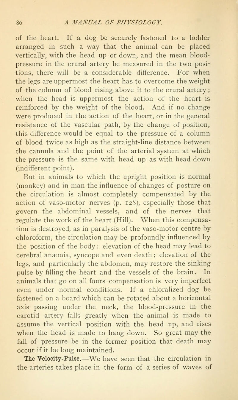 of the heart. If a dog be securely fastened to a holder arranged in such a way that the animal can be placed vertically, with the head up or down, and the mean blood- pressure in the crural artery be measured in the two posi- tions, there will be a considerable difference. For when the legs are uppermost the heart has to overcome the weight of the column of blood rising above it to the crural artery; when the head is uppermost the action of the heart is reinforced by the weight of the blood. And if no change were produced in the action of the heart, or in the general resistance of the vascular path, by the change of position, this difference would be equal to the pressure of a column of blood twice as high as the straight-line distance between the cannula and the point of the arterial system at which the pressure is the same with head up as with head down (indifferent point). But in animals to which the upright position is normal (monkey) and in man the influence of changes of posture on the circulation is almost completely compensated by the action of vaso-motor nerves (p. 128), especially those that govern the abdominal vessels, and of the nerves that regulate the work of the heart (Hill). When this compensa- tion is destroyed, as in paralysis of the vaso-motor centre by chloroform, the circulation may be profoundly influenced by the position of the body : elevation of the head may lead to cerebral anaemia, syncope and even death ; elevation of the legs, and particularly the abdomen, may restore the sinking pulse by filling the heart and the vessels of the brain. In animals that go on all fours compensation is very imperfect even under normal conditions. If a chloralized dog be fastened on a board which can be rotated about a horizontal axis passing under the neck, the blood-pressure in the carotid artery falls greatly when the animal is made to assume the vertical position with the head up, and rises when the head is m.ade to hang down. So great may the fall of pressure be in the former position that death may occur if it be long maintained. The Velocity-Pulse.—We have seen that the circulation in the arteries takes place in the form of a series of waves of