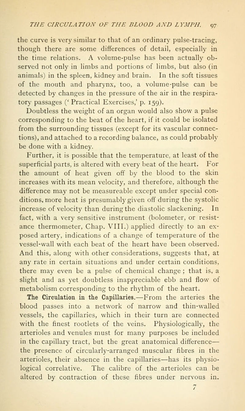 the curve is very similar to that of an ordinary pulse-tracing, though there are some differences of detail, especially in the time relations. A volume-pulse has been actually ob- served not only in limbs and portions of limbs, but also (in animals) in the spleen, kidney and brain. In the soft tissues of the mouth and pharynx, too, a volume-pulse can be detected by changes in the pressure of the air in the respira- tory passages (' Practical Exercises,' p. 159). Doubtless the weight of an organ would also show a pulse corresponding to the beat of the heart, if it could be isolated from the surrounding tissues (except for its vascular connec- tions), and attached to a recording balance, as could probably be done with a kidney. Further, it is possible that the temperature, at least of the superficial parts, is altered with every beat of the heart. For the amount of heat given off by the blood to the skin increases with its mean velocity, and therefore, although the difference may not be measureable except under special con- ditions, more heat is presumably given off during the systolic increase of velocity than during the diastolic slackening. In fact, with a very sensitive instrument (bolometer, or resist- ance thermometer, Chap. VIII.) applied directly to an ex- posed artery, indications of a change of temperature of the vessel-wall with each beat of the heart have been observed. And this, along with other considerations, suggests that, at any rate in certain situations and under certain conditions, there may even be a pulse of chemical change ; that is, a slight and as yet doubtless inappreciable ebb and flow of metabolism corresponding to the rhythm of the heart. The Circulation in tlie Capillaries.—From the arteries the blood passes into a network of narrow and thin-walled vessels, the capillaries, which in their turn are connected with the finest rootlets of the veins. Physiologically, the arterioles and venules must for many purposes be included in the capillary tract, but the great anatomical difference— the presence of circularly-arranged muscular fibres in the arterioles, their absence in the capillaries—has its physio- logical correlative. The calibre of the arterioles can be altered by contraction of these fibres under nervous in.