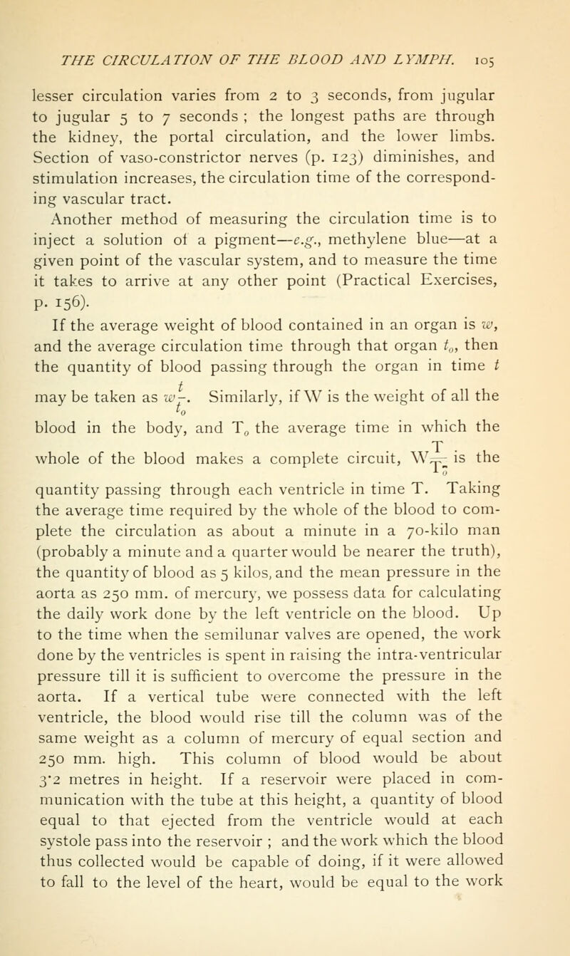 lesser circulation varies from 2 to 3 seconds, from jugular to jugular 5 to 7 seconds ; the longest paths are through the kidney, the portal circulation, and the lower limbs. Section of vaso-constrictor nerves (p. 123) diminishes, and stimulation increases, the circulation time of the correspond- ing vascular tract. Another method of measuring the circulation time is to inject a solution of a pigment—e.g., methylene blue—at a given point of the vascular system, and to measure the time it takes to arrive at any other point (Practical Exercises, p. 156). If the average weight of blood contained in an organ is w, and the average circulation time through that organ t^, then the quantity of blood passing through the organ in time t may be taken as zc'-. Similarl}^ if W is the weight of all the blood in the body, and T,^ the average time in which the T whole of the blood makes a complete circuit, W^ is the quantity passing through each ventricle in time T. Taking the average time required by the whole of the blood to com- plete the circulation as about a minute in a 70-kilo man (probably a minute and a quarter would be nearer the truth), the quantity of blood as 5 kilos, and the mean pressure in the aorta as 250 mm. of mercury, we possess data for calculating the daily work done by the left ventricle on the blood. Up to the time when the semilunar valves are opened, the work done by the ventricles is spent in raising the intra-ventricular pressure till it is sufficient to overcome the pressure in the aorta. If a vertical tube were connected with the left ventricle, the blood would rise till the column was of the same weight as a column of mercury of equal section and 250 mm. high. This column of blood would be about 3*2 metres in height. If a reservoir were placed in com- munication with the tube at this height, a quantity of blood equal to that ejected from the ventricle would at each systole pass into the reservoir ; and the work which the blood thus collected would be capable of doing, if it were allowed to fall to the level of the heart, would be equal to the work