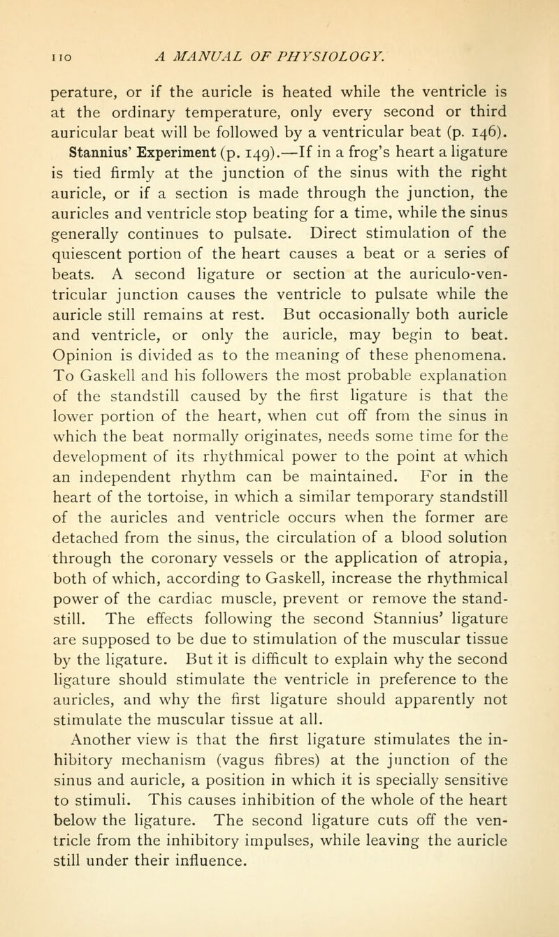 perature, or if the auricle is heated while the ventricle is at the ordinary temperature, only every second or third auricular beat will be followed by a ventricular beat (p. 146). Stannius' Experiment (p. 149).—If in a frog's heart a ligature is tied firmly at the junction of the sinus with the right auricle, or if a section is made through the junction, the auricles and ventricle stop beating for a time, while the sinus generally continues to pulsate. Direct stimulation of the quiescent portion of the heart causes a beat or a series of beats. A second ligature or section at the auriculo-ven- tricular junction causes the ventricle to pulsate while the auricle still remains at rest. But occasionally both auricle and ventricle, or only the auricle, may begin to beat. Opinion is divided as to the meaning of these phenomena. To Gaskell and his followers the most probable explanation of the standstill caused by the first ligature is that the lower portion of the heart, when cut off from the sinus in which the beat normally originates, needs some time for the development of its rhythmical power to the point at which an independent rhythm can be maintained. For in the heart of the tortoise, in which a similar temporary standstill of the auricles and ventricle occurs when the former are detached from the sinus, the circulation of a blood solution through the coronary vessels or the application of atropia, both of which, according to Gaskell, increase the rhythmical power of the cardiac muscle, prevent or remove the stand- still. The effects following the second Stannius' ligature are supposed to be due to stimulation of the muscular tissue by the ligature. But it is difficult to explain why the second ligature should stimulate the ventricle in preference to the auricles, and why the first ligature should apparently not stimulate the muscular tissue at all. Another view is that the first ligature stimulates the in- hibitory mechanism (vagus fibres) at the junction of the sinus and auricle, a position in which it is specially sensitive to stimuli. This causes inhibition of the whole of the heart below the ligature. The second ligature cuts off the ven- tricle from the inhibitory impulses, while leaving the auricle still under their influence.