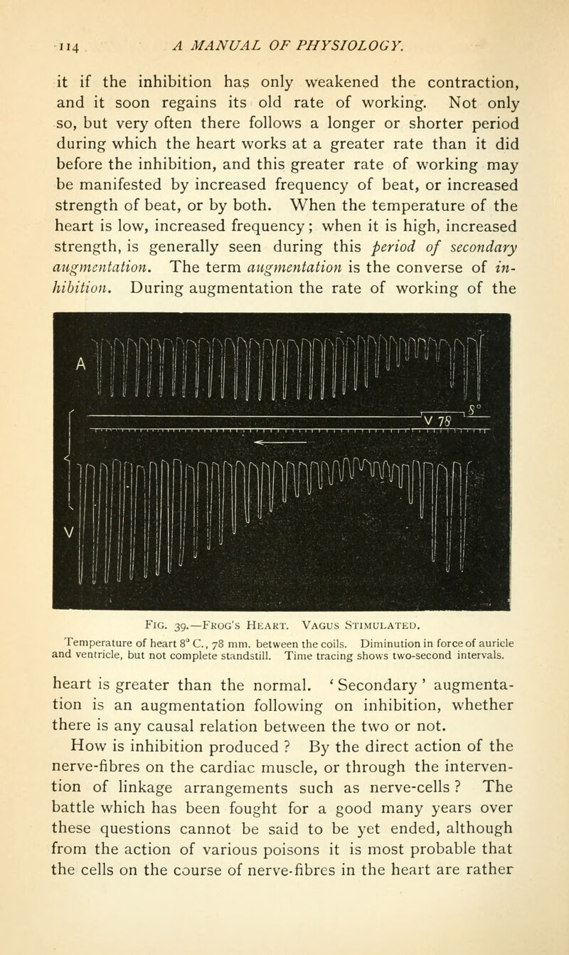 it if the inhibition has only weakened the contraction, and it soon regains its old rate of working. Not only so, but very often there follows a longer or shorter period during which the heart works at a greater rate than it did before the inhibition, and this greater rate of working may be manifested by increased frequency of beat, or increased strength of beat, or by both. When the temperature of the heart is low, increased frequency; when it is high, increased strength, is generally seen during this period of secondary augmentation. The term augmentation is the converse of in- hibition. During augmentation the rate of working of the Fig. 39.—Frog's Heart. Vagus Stimulated. Temperature of heart 8 C., 78 mm. between the coils. Diminution in force of auricle and ventricle, but not complete standstill. Time tracing shows two-second intervals. heart is greater than the normal. * Secondary ' augmenta- tion is an augmentation following on inhibition, whether there is any causal relation between the two or not. How is inhibition produced ? By the direct action of the nerve-fibres on the cardiac muscle, or through the interven- tion of linkage arrangements such as nerve-cells ? The battle which has been fought for a good many years over these questions cannot be said to be yet ended, although from the action of various poisons it is most probable that the cells on the course of nerve-fibres in the heart are rather