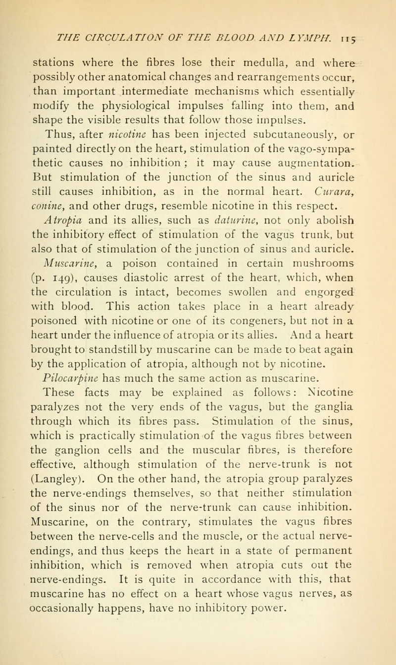 stations where the fibres lose their medulla, and where possibly other anatomical changes and rearrangements occur, than important intermediate mechanisms which essentially modify the physiological impulses falling into them, and shape the visible results that follow those impulses. Thus, after nicotine has been injected subcutaneously, or painted directly on the heart, stimulation of the vago-sympa- thetic causes no inhibition ; it may cause augmentation. But stimulation of the junction of the sinus and auricle still causes inhibition, as in the normal heart. Ciirara, conine, and other drugs, resemble nicotine in this respect. Atropia and its allies, such as datnrinc, not only abolish the inhibitory effect of stimulation of the vagus trunk, but also that of stimulation of the junction of sinus and auricle. Muscarine, a poison contained in certain mushrooms (p. 149), causes diastolic arrest of the heart, which, when the circulation is intact, becomes swollen and engorged with blood. This action takes place in a heart already poisoned with nicotine or one of its congeners, but not in a heart under the influence of atropia or its allies. And a heart brought to standstill by muscarine can be made to beat again by the application of atropia, although not by nicotine. Pilocarpine has much the same action as muscarine. These facts may be explained as follows: Nicotine paralyzes not the very ends of the vagus, but the ganglia through which its fibres pass. Stimulation of the sinus, which is practically stimulation of the vagus fibres between the ganglion cells and the muscular fibres, is therefore effective, although stimulation of the nerve-trunk is not (Langley). On the other hand, the atropia group paralyzes the nerve-endings themselves, so that neither stimulation of the sinus nor of the nerve-trunk can cause inhibition. Muscarine, on the contrary, stimulates the vagus fibres between the nerve-cells and the muscle, or the actual nerve- endings, and thus keeps the heart in a state of permanent inhibition, which is removed when atropia cuts out the nerve-endings. It is quite in accordance with this, that muscarine has no effect on a heart whose vagus nerves, as occasionally happens, have no inhibitory power.