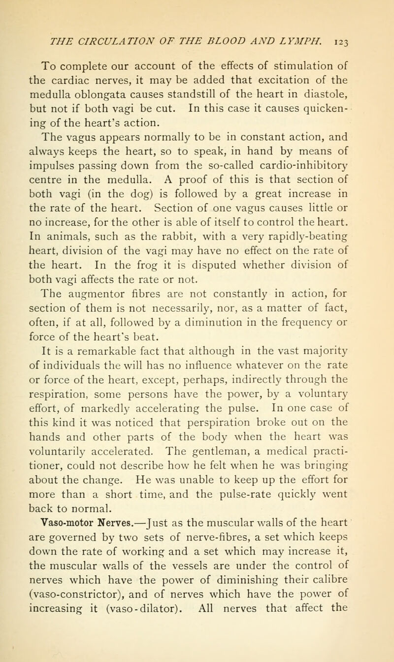 To complete our account of the effects of stimulation of the cardiac nerves, it may be added that excitation of the medulla oblongata causes standstill of the heart in diastole, but not if both vagi be cut. In this case it causes quicken- ing of the heart's action. The vagus appears normally to be in constant action, and always keeps the heart, so to speak, in hand by means of impulses passing down from the so-called cardio-inhibitory centre in the medulla. A proof of this is that section of both vagi (in the dog) is followed by a great increase in the rate of the heart. Section of one vagus causes little or no increase, for the other is able of itself to control the heart. In animals, such as the rabbit, with a very rapidly-beating heart, division of the vagi may have no effect on the rate of the heart. In the frog it is disputed whether division of both vagi affects the rate or not. The augmentor fibres are not constantly in action, for section of them is not necessarily, nor, as a matter of fact, often, if at all, followed by a diminution in the frequency or force of the heart's beat. It is a remarkable fact that although in the vast majority of individuals the will has no influence whatever on the rate or force of the heart, except, perhaps, indirectly through the respiration, some persons have the power, by a voluntary effort, of markedl}' accelerating the pulse. In one case of this kind it was noticed that perspiration broke out on the hands and other parts of the body when the heart was voluntarily accelerated. The gentleman, a medical practi- tioner, could not describe how he felt when he was bringing about the change. He was unable to keep up the effort for more than a short time, and the pulse-rate quickly went back to normal. Vaso-motor Nerves,—Just as the muscular walls of the heart are governed by two sets of nerve-fibres, a set which keeps down the rate of working and a set which may increase it, the muscular walls of the vessels are under the control of nerves which have the power of diminishing their calibre (vaso-constrictor), and of nerves which have the power of increasing it (vaso-dilator). All nerves that affect the