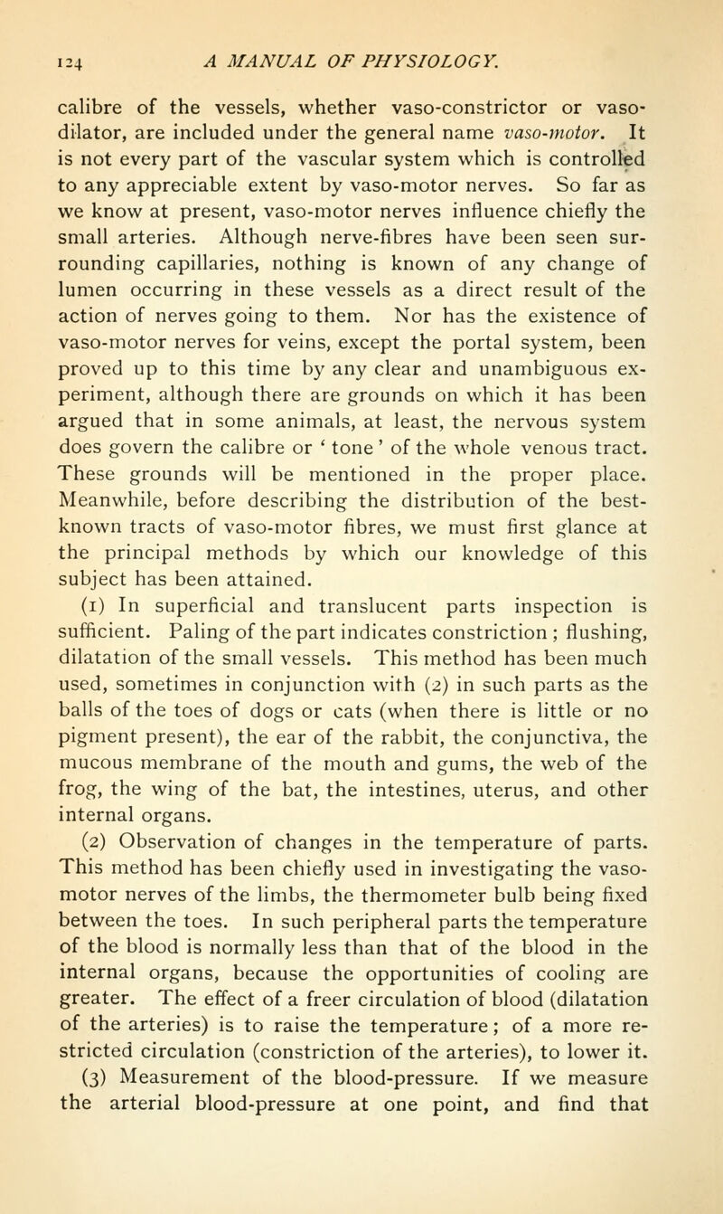 calibre of the vessels, whether vaso-constrictor or vaso- dilator, are included under the general name vaso-nwtor. It is not every part of the vascular system which is controlled to any appreciable extent by vaso-motor nerves. So far as we know at present, vaso-motor nerves influence chiefly the small arteries. Although nerve-fibres have been seen sur- rounding capillaries, nothing is known of any change of lumen occurring in these vessels as a direct result of the action of nerves going to them. Nor has the existence of vaso-motor nerves for veins, except the portal system, been proved up to this time by any clear and unambiguous ex- periment, although there are grounds on which it has been argued that in some animals, at least, the nervous system does govern the calibre or ' tone' of the whole venous tract. These grounds will be mentioned in the proper place. Meanwhile, before describing the distribution of the best- known tracts of vaso-motor fibres, we must first glance at the principal methods by which our knowledge of this subject has been attained. (i) In superficial and translucent parts inspection is sufficient. Paling of the part indicates constriction ; flushing, dilatation of the small vessels. This method has been much used, sometimes in conjunction with (2) in such parts as the balls of the toes of dogs or cats (when there is little or no pigment present), the ear of the rabbit, the conjunctiva, the mucous membrane of the mouth and gums, the web of the frog, the wing of the bat, the intestines, uterus, and other internal organs. (2) Observation of changes in the temperature of parts. This method has been chiefly used in investigating the vaso- motor nerves of the limbs, the thermometer bulb being fixed between the toes. In such peripheral parts the temperature of the blood is normally less than that of the blood in the internal organs, because the opportunities of cooling are greater. The effect of a freer circulation of blood (dilatation of the arteries) is to raise the temperature; of a more re- stricted circulation (constriction of the arteries), to lower it. (3) Measurement of the blood-pressure. If we measure the arterial blood-pressure at one point, and find that