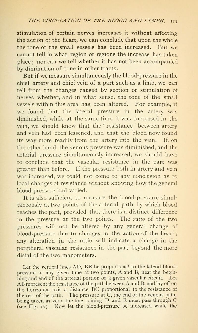 stimulation of certain nerves increases it without affecting the action of the heart, we can conclude that upon the whole the tone of the small vessels has been increased. But we cannot tell in what region or regions the increase has taken place; nor can we tell whether it has not been accompanied by diminution of tone in other tracts. But if we measure simultaneously the blood-pressure in the chief artery and chief vein of a part such as a limb, we can tell from the changes caused by section or stimulation of nerves whether, and in what sense, the tone of the small vessels within this area has been altered. For example, if we found that the lateral pressure in the artery was diminished, while at the same time it was increased in the vein, we should know that the ' resistance ' between artery and vein had been lessened, and that the blood now found its way more readih' from the artery into the vein. If, on the other hand, the venous pressure was diminished, and the arterial pressure simultaneously increased, we should have to conclude that the vascular resistance in the part was greater than before. If the pressure both in artery and vein was increased, we could not come to any conclusion as to local changes of resistance without knowing how the general blood-pressure had varied. It is also sufficient to measure the blood-pressure simul- taneously at two points of the arterial path by which blood reaches the part, provided that there is a distinct difference in the pressure at the two points. The ratio of the two pressures will not be altered by any general change of blood-pressure due to changes in the action of the heart; any alteration in the ratio will indicate a change in the peripheral vascular resistance in the part beyond the more distal of the two manometers. Let the vertical lines AD, BE be proportional to the lateral blood- pressure at any given time at two points, A and B, near the begin- ning and end of the arterial portion of a given vascular circuit. Let AB represent the resistance of the path between i\ and B, and lay off on the horizontal axis a distance BC proportional to the resistance of the rest of the path. The pressure at C, the end of the venous path, being taken as zero, the line joining D and E must pass through C (see Fig. 17). Now let the blood-pressure be increased while the