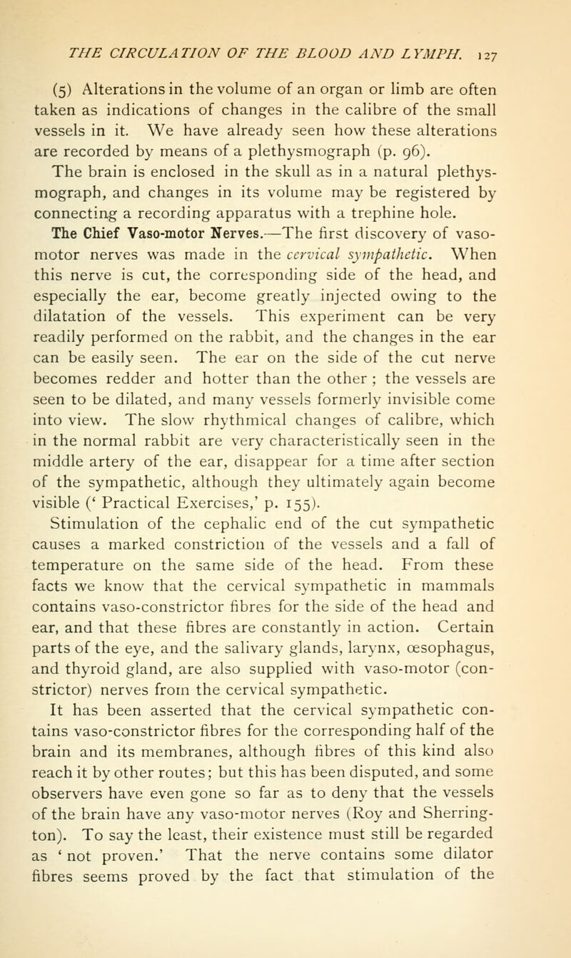 (5) Alterations in the volume of an organ or limb are often taken as indications of changes in the calibre of the small vessels in it. We have already seen how these alterations are recorded by means of a plethysmograph (p. 96). The brain is enclosed in the skull as in a natural plethys- mograph, and changes in its volume may be registered by connecting a recording apparatus with a trephine hole. The Chief Vaso-motor Nerves.—The first discovery of vaso- motor nerves was made in the cervical sympathetic. When this nerve is cut, the corresponding side of the head, and especially the ear, become greatly injected owing to the dilatation of the vessels. This experiment can be very readily performed on the rabbit, and the changes in the ear can be easily seen. The ear on the side of the cut nerve becomes redder and hotter than the other ; the vessels are seen to be dilated, and many vessels formerly invisible come into view. The slow rhythmical changes of calibre, which in the normal rabbit are very characteristically seen in the middle artery of the ear, disappear for a time after section of the sympathetic, although they ultimately again become visible (' Practical Exercises,' p. 155). Stimulation of the cephalic end of the cut sympathetic causes a marked constriction of the vessels and a fall of temperature on the same side of the head. From these facts we know that the cervical sympathetic in mammals contains vaso-constrictor fibres for the side of the head and ear, and that these fibres are constantly in action. Certain parts of the eye, and the salivary glands, larynx, oesophagus, and thyroid gland, are also supplied with vaso-motor (con- strictor) nerves from the cervical sympathetic. It has been asserted that the cervical sympathetic con- tains vaso-constrictor fibres for the corresponding half of the brain and its membranes, although fibres of this kind also reach it by other routes; but this has been disputed, and some observers have even gone so far as to deny that the vessels of the brain have any vaso-motor nerves (Roy and Sherring- ton). To say the least, their existence must still be regarded as ' not proven.' That the nerve contains some dilator fibres seems proved by the fact that stimulation of the