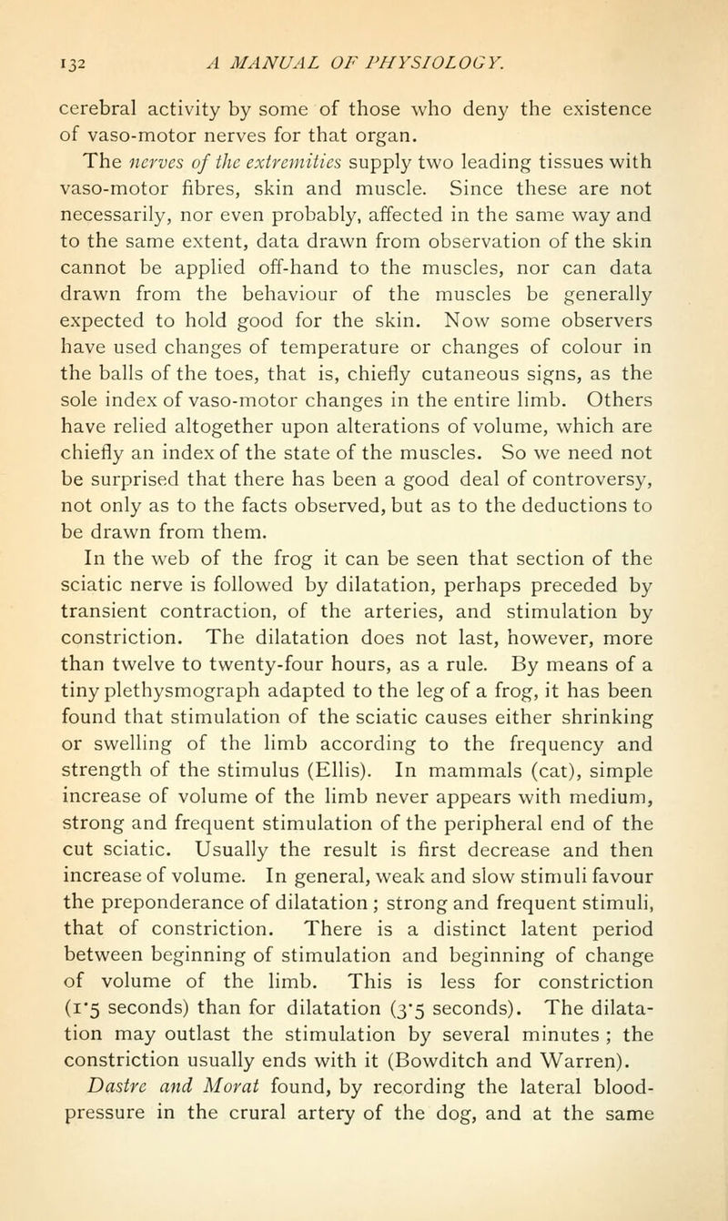 cerebral activity by some of those who deny the existence of vaso-motor nerves for that organ. The nerves of the extremities supply two leading tissues with vaso-motor fibres, skin and muscle. Since these are not necessarily, nor even probably, affected in the same way and to the same extent, data drawn from observation of the skin cannot be applied off-hand to the muscles, nor can data drawn from the behaviour of the muscles be generally expected to hold good for the skin. Now some observers have used changes of temperature or changes of colour in the balls of the toes, that is, chiefly cutaneous signs, as the sole index of vaso-motor changes in the entire limb. Others have relied altogether upon alterations of volume, which are chiefly an index of the state of the muscles. So we need not be surprised that there has been a good deal of controversy, not only as to the facts observed, but as to the deductions to be drawn from them. In the web of the frog it can be seen that section of the sciatic nerve is followed by dilatation, perhaps preceded by transient contraction, of the arteries, and stimulation by constriction. The dilatation does not last, however, more than twelve to twenty-four hours, as a rule. By means of a tiny plethysmograph adapted to the leg of a frog, it has been found that stimulation of the sciatic causes either shrinking or swelling of the limb according to the frequency and strength of the stimulus (Ellis). In mammals (cat), simple increase of volume of the limb never appears with medium, strong and frequent stimulation of the peripheral end of the cut sciatic. Usually the result is first decrease and then increase of volume. In general, weak and slow stimuli favour the preponderance of dilatation ; strong and frequent stimuli, that of constriction. There is a distinct latent period between beginning of stimulation and beginning of change of volume of the limb. This is less for constriction (i*5 seconds) than for dilatation (3-5 seconds). The dilata- tion may outlast the stimulation by several minutes ; the constriction usually ends with it (Bowditch and Warren). Dastre and Morat found, by recording the lateral blood- pressure in the crural artery of the dog, and at the same