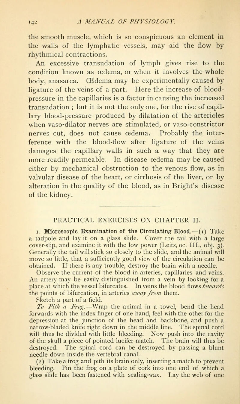 the smooth muscle, which is so conspicuous an element in the walls of the lymphatic vessels, may aid the flow by rhythmical contractions. An excessive transudation of lymph gives rise to the condition known as cedema, or when it involves the whole body, anasarca. CEdema may be experimentally caused by h'gature of the veins of a part. Here the increase of blood- pressure in the capillaries is a factor in causing the increased transudation ; but it is not the only one, for the rise of capil- lary blood-pressure produced by dilatation of the arterioles when vaso-dilator nerves are stimulated, or vaso-constrictor nerves cut, does not cause oedema. Probably the inter- ference with the blood-flow after ligature of the veins damages the capillary walls in such a way that they are more readily permeable. In disease oedema may be caused either by mechanical obstruction to the venous flow, as in valvular disease of the heart, or cirrhosis of the liver, or by alteration in the quality of the blood, as in Bright's disease of the kidney. PRACTICAL EXERCISES ON CHAPTER II. I. Microscopic Examination of the Circulating Blood.—(i) Take a tadpole and lay it on a glass slide. Cover the tail with a large cover-slip, and examine it with the low power (Leitz, oc. III., obj. 3). Generally the tail will stick so closely to the slide, and the animal will move so little, that a sufficiently good view of the circulation can be obtained. If there is any trouble, destroy the brain with a needle. Observe the current of the blood in arteries, capillaries and veins. An artery may be easily distinguished from a vein by looking for a place at which the vessel bifurcates. In veins the blood flows towards the points of bifurcation, in arteries away from them. Sketch a part of a field. To Pith a Frog.—Wrap the animal in a towel, bend the head forwards with the index finger of one hand, feel with the other for the depression at the junction of the head and backbone, and push a narrow-bladed knife right down in the middle line. The spinal cord will thus be divided with little bleeding. Now push into the cavity of the skull a piece of pointed lucifer match. The brain will thus be destroyed. The spinal cord can be destroyed by passing a blunt needle down inside the vertebral canal. (2) Take a frog and pith its brain only, inserting a match to prevent bleeding. Pin the frog on a plate of cork into one end of which a glass slide has been fastened with sealing-wax. Lay the web of one