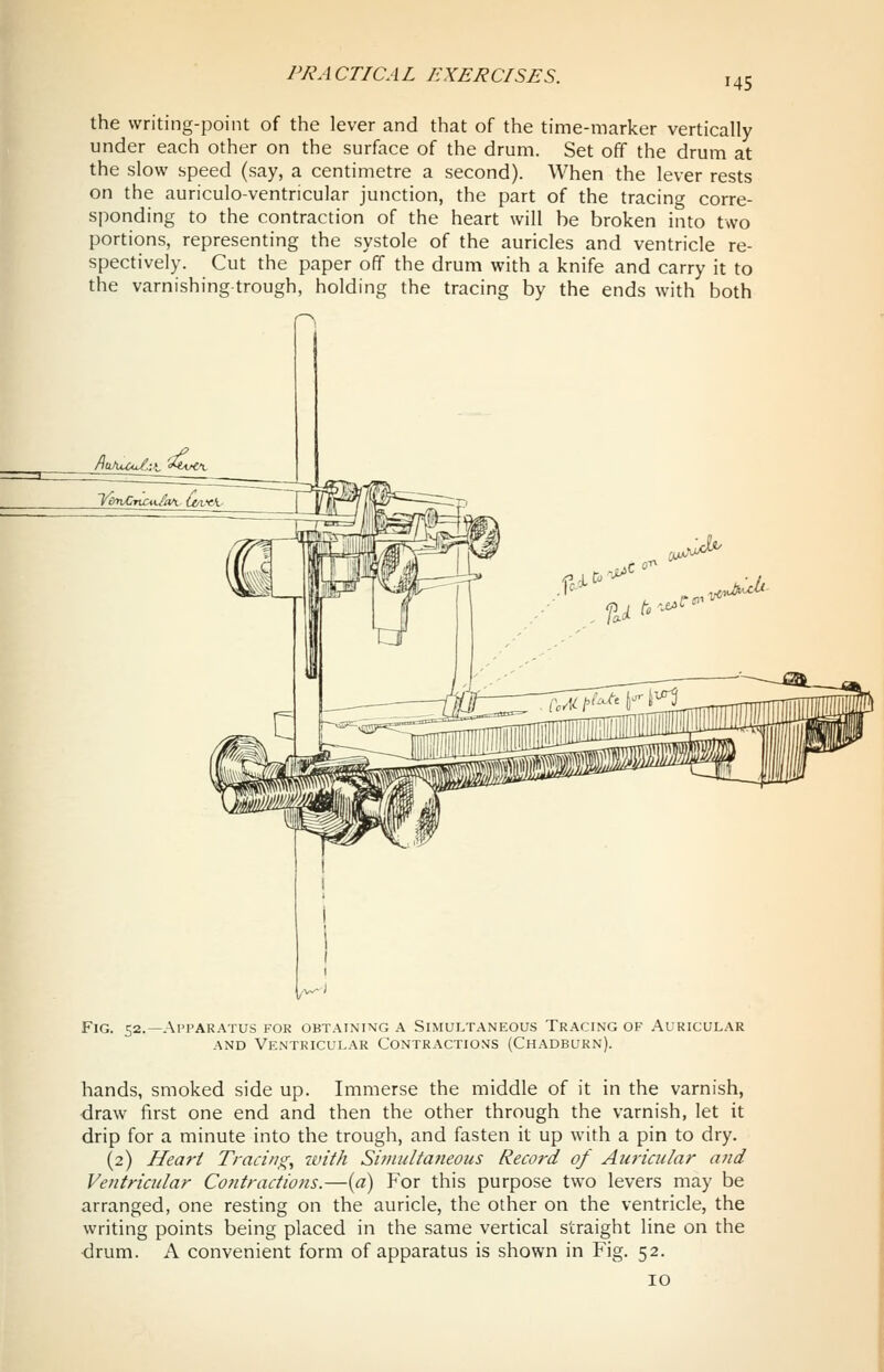 145 the writing-point of the lever and that of the time-marker vertically under each other on the surface of the drum. Set off the drum at the slow speed (say, a centimetre a second). When the lever rests on the auriculo-ventricular junction, the part of the tracing corre- sponding to the contraction of the heart will be broken into two portions, representing the systole of the auricles and ventricle re- spectively. Cut the paper off the drum with a knife and carry it to the varnishing trough, holding the tracing by the ends with both Fig. 52.—Apparatus for obtaining a Simultaneous Tracing of Auricular AND Ventricular Contractions (Chadburn). hands, smoked side up. Immerse the middle of it in the varnish, draw first one end and then the other through the varnish, let it drip for a minute into the trough, and fasten it up with a pin to dry. (2) Heart Tracing, with Sitnultatieous Record of Auricular and Ventricular Contractions.—{a) For this purpose two levers may be arranged, one resting on the auricle, the other on the ventricle, the writing points being placed in the same vertical straight line on the drum. A convenient form of apparatus is shown in Fig. 52. 10