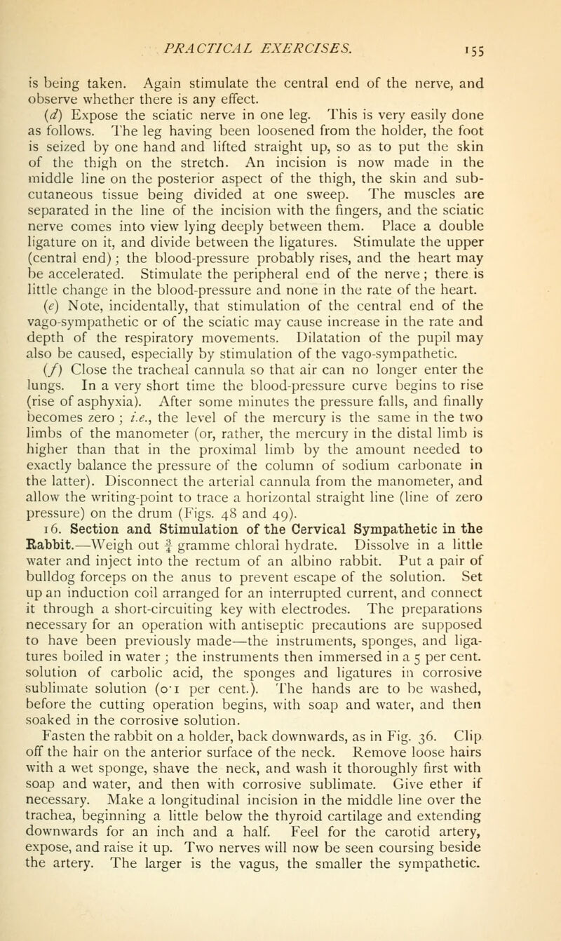 is being taken. Again stimulate the central end of the nerve, and observe whether there is any effect. {d) Expose the sciatic nerve in one leg. This is very easily done as follows. The leg having been loosened from the holder, the foot is seized by one hand and lifted straight up, so as to put the skin of the thigh on the stretch. An incision is now made in the middle line on the posterior aspect of the thigh, the skin and sub- cutaneous tissue being divided at one sweep. The muscles are separated in the line of the incision with the fingers, and the sciatic nerve comes into view lying deeply between them. Place a double ligature on it, and divide between the ligatures. Stimulate the upper (central end); the blood-pressure probably rises, and the heart may be accelerated. Stimulate the peripheral end of the nerve ; there is little change in the blood-pressure and none in the rate of the heart. (e) Note, incidentally, that stimulation of the central end of the vago-sympathetic or of the sciatic may cause increase in the rate and depth of the respiratory movements. Dilatation of the pupil may also be caused, especially by stimulation of the vago-sympathetic. (/) Close the tracheal cannula so that air can no longer enter the lungs. In a very short time the blood-pressure curve begins to rise (rise of asphyxia). After some minutes the pressure falls, and finally becomes zero ; i.e., the level of the mercury is the same in the two limbs of the manometer (or, rather, the mercury in the distal limb is higher than that in the proximal limb by the amount needed to exactly balance the pressure of the column of sodium carbonate in the latter). Disconnect the arterial cannula from the manometer, and allow the writing-point to trace a horizontal straight line (line of zero pressure) on the drum (Figs. 48 and 49). 16. Section and Stimulation of the Cervical Sympathetic in the Rabbit.—Weigh out f gramme chloral hydrate. Dissolve in a little water and inject into the rectum of an albino rabbit. Put a pair of bulldog forceps on the anus to prevent escape of the solution. Set up an induction coil arranged for an interrupted current, and connect it through a short-circuiting key with electrodes. The preparations necessary for an operation with antiseptic precautions are supposed to have been previously made—the instruments, sponges, and liga- tures boiled in water ; the instruments then immersed in a 5 per cent, solution of carbolic acid, the sponges and ligatures in corrosive sublimate solution (oi per cent.). The hands are to be washed, before the cutting operation begins, with soap and water, and then soaked in the corrosive solution. Fasten the rabbit on a holder, back downwards, as in Fig. 36. Clip off the hair on the anterior surface of the neck. Remove loose hairs with a wet sponge, shave the neck, and wash it thoroughly first with soap and water, and then with corrosive sublimate. Give ether if necessary. Make a longitudinal incision in the middle line over the trachea, beginning a little below the thyroid cartilage and extending downwards for an inch and a half. Feel for the carotid artery, expose, and raise it up. Two nerves will now be seen coursing beside the artery. The larger is the vagus, the smaller the sympathetic.