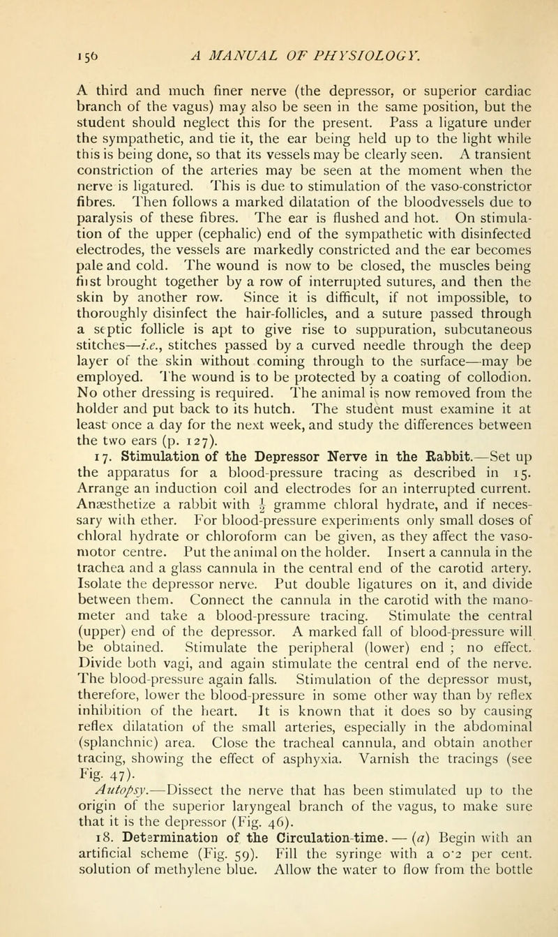 A third and much finer nerve (the depressor, or superior cardiac branch of the vagus) may also be seen in the same position, but the student should neglect this for the present. Pass a ligature under the sympathetic, and tie it, the ear being held up to the light while this is being done, so that its vessels may be clearly seen. A transient constriction of the arteries may be seen at the moment when the nerve is ligatured. This is due to stimulation of the vaso-constrictor fibres. Then follows a marked dilatation of the bloodvessels due to paralysis of these fibres. The ear is flushed and hot. On stimula- tion of the upper (cephalic) end of the sympathetic with disinfected electrodes, the vessels are markedly constricted and the ear becomes pale and cold. The wound is now to be closed, the muscles being fiist brought together by a row of interrupted sutures, and then the skin by another row. Since it is difficult, if not impossible, to thoroughly disinfect the hair-follicles, and a suture passed through a septic follicle is apt to give rise to suppuration, subcutaneous stitches—i.e., stitches passed by a curved needle through the deep layer of the skin without coming through to the surface—may be employed. The wound is to be protected by a coating of collodion. No other dressing is required. The animal is now removed from the holder and put back to its hutch. The student must examine it at least once a day for the next week, and study the differences between the two ears (p. 127). 17. Stimulation of the Depressor Nerve in the Rabbit.—Set up the apparatus for a blood-pressure tracing as described in 15. Arrange an induction coil and electrodes for an interrupted current. Anaesthetize a rabbit with ^^ gramme chloral hydrate, and if neces- sary wiih ether. For blood-pressure experiments only small doses of chloral hydrate or chloroform can be given, as they affect the vaso- motor centre. Put the animal on the holder. Insert a cannula in the trachea and a glass cannula in the central end of the carotid artery. Isolate the depressor nerve. Put double ligatures on it, and divide between them. Connect the cannula in the carotid with the mano- meter and take a blood-pressure tracing. Stimulate the central (upper) end of the depressor. A marked fall of blood-pressure will be obtained. Stimulate the peripheral (lower) end ; no effect. Divide both vagi, and again stimulate the central end of the nerve. The blood-pressure again falls. Stimulation of the depressor must, therefore, lower the blood-pressure in some other way than by reflex inhibition of the heart. It is known that it does so by causing reflex dilatation of the small arteries, especially in the abdominal (splanchnic) area. Close the tracheal cannula, and obtain another tracing, showing the effect of asphyxia. Varnish the tracings (see Fig- 47)- Autopsy.—Dissect the nerve that has been stimulated up to the origin of the superior laryngeal branch of the vagus, to make sure that it is the depressor (Fig. 46). 18. Determination of the Circulation-time. — {a) Begin with an artificial scheme (Fig. 59). Fill the syringe with a o2 per cent, solution of methylene blue. Allow the water to flow from the bottle