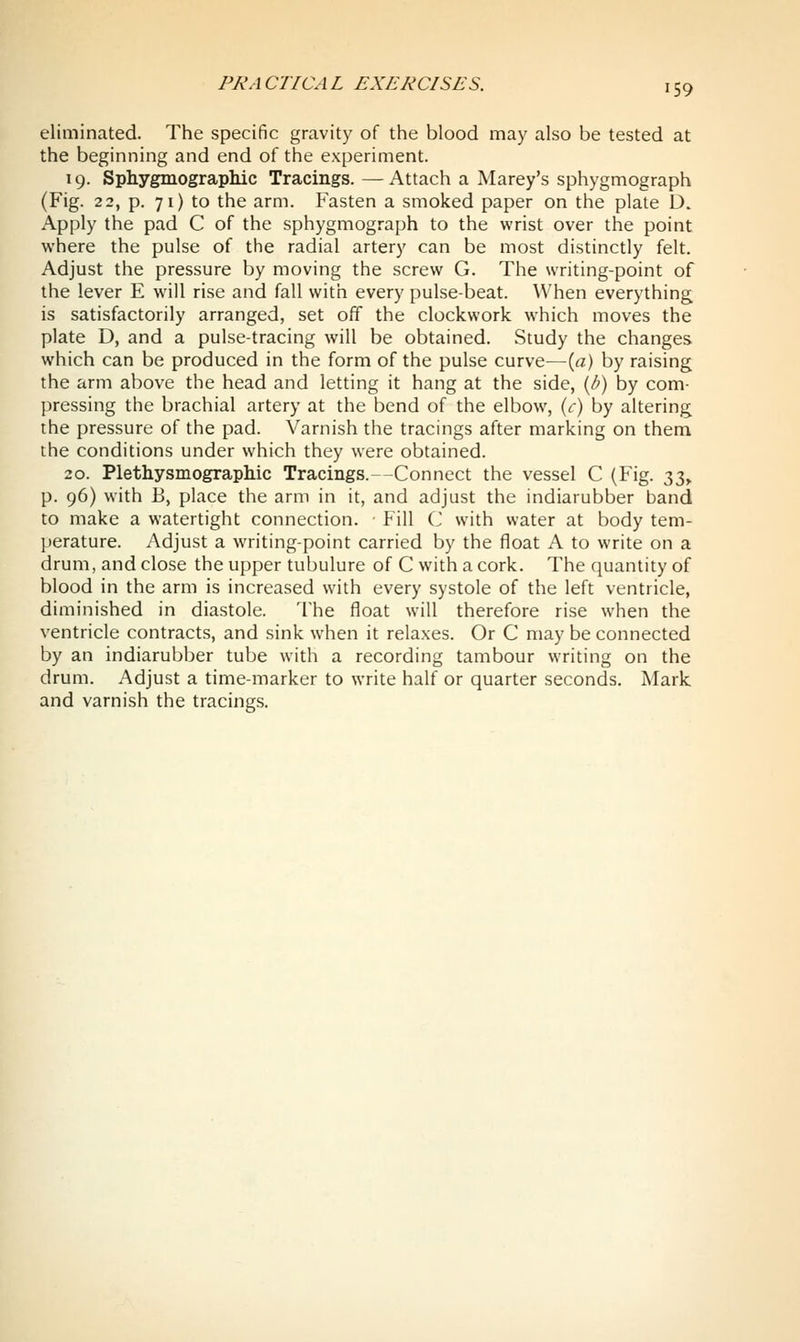 eliminated. The specific gravity of the blood may also be tested at the beginning and end of the experiment. 19. SphygmograpMc Tracings.—Attach a Marey's sphygmograph (Fig. 22, p. 71) to the arm. Fasten a smoked paper on the plate D. Apply the pad C of the sphygmograph to the wrist over the point where the pulse of the radial artery can be most distinctly felt. Adjust the pressure by moving the screw G. The writing-point of the lever E will rise and fall with every pulse-beat. When everything is satisfactorily arranged, set off the clockwork which moves the plate D, and a pulse-tracing will be obtained. Study the changes which can be produced in the form of the pulse curve—[a) by raising the arm above the head and letting it hang at the side, {h) by com- pressing the brachial artery at the bend of the elbow, {c) by altering the pressure of the pad. Varnish the tracings after marking on them the conditions under which they were obtained. 20. Plethysmographic Tracings.--Connect the vessel C (Fig. t^i^ p. 96) with B, place the arm in it, and adjust the indiarubber band to make a watertight connection. Fill C with water at body tem- perature. Adjust a writing-point carried by the float A to write on a drum, and close the upper tubulure of C with a cork. The quantity of blood in the arm is increased with every systole of the left ventricle, diminished in diastole. The float will therefore rise when the ventricle contracts, and sink when it relaxes. Or C may be connected by an indiarubber tube with a recording tambour writing on the drum. Adjust a time-marker to write half or quarter seconds. Mark and varnish the tracings.