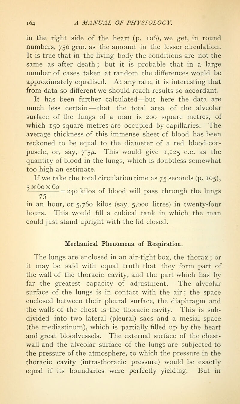 in the right side of the heart (p. io6), we get, in round numbers, 750 grm. as the amount in the lesser circulation. It is true that in the living body the conditions are not the same as after death ; but it is probable that in a large number of cases taken at random the differences would be approximately equalised. At any rate, it is interesting that from data so different we should reach results so accordant. It has been further calculated—but here the data are much less certain — that the total area of the alveolar surface of the lungs of a man is 200 square metres, of which 150 square metres are occupied by capillaries. The average thickness of this immense sheet of blood has been reckoned to be equal to the diameter of a red blood-cor- puscle, or, say, 7'5/i.. This would give 1,125 c.c. as the quantity of blood in the lungs, which is doubtless somewhat too high an estimate. If we take the total circulation time as 75 seconds (p. 105), = 240 kilos of blood will pass through the lungs in an hour, or 5,760 kilos (say, 5,000 litres) in twenty-four hours. This would fill a cubical tank in which the man could just stand upright with the lid closed. Mechanical Phenomena of Respiration. The lungs are enclosed in an air-tight box, the thorax ; or it may be said with equal truth that they form part of the wall of the thoracic cavity, and the part which has by far the greatest capacity of adjustment. The alveolar surface of the lungs is in contact with the air ; the space enclosed between their pleural surface, the diaphragm and the walls of the chest is the thoracic cavity. This is sub- divided into two lateral (pleural) sacs and a mesial space (the mediastinum), which is partially filled up by the heart and great bloodvessels. The external surface of the chest- wall and the alveolar surface of the lungs are subjected to the pressure of the atmosphere, to which the pressure in the thoracic cavity (intra-thoracic pressure) would be exactly equal if its boundaries were perfectly yielding. But in