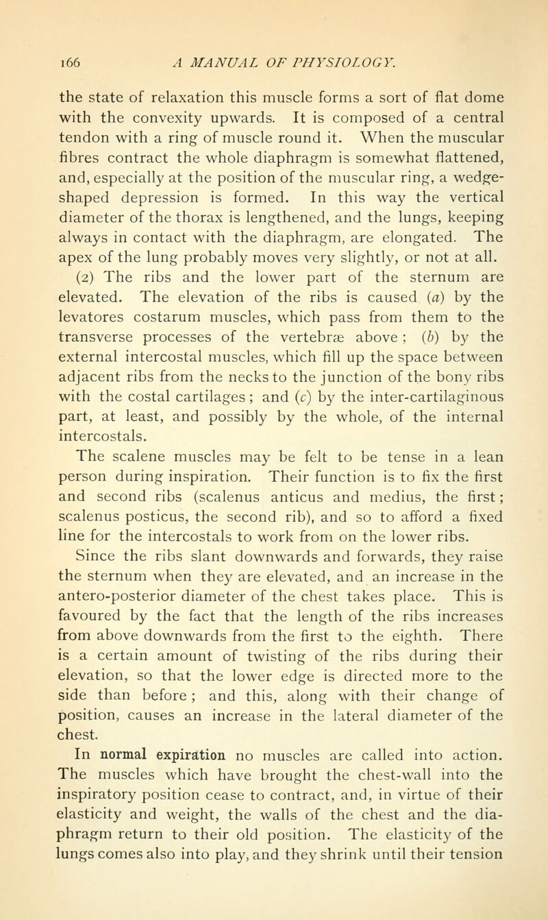 the state of relaxation this muscle forms a sort of l^at dome with the convexity upwards. It is composed of a central tendon with a ring of muscle round it. When the muscular fibres contract the whole diaphragm is somewhat flattened, and, especially at the position of the muscular ring, a wedge- shaped depression is formed. In this way the vertical diameter of the thorax is lengthened, and the lungs, keeping always in contact with the diaphragm, are elongated. The apex of the lung probably moves very slightly, or not at all. (2) The ribs and the lower part of the sternum are elevated. The elevation of the ribs is caused (a) by the levatores costarum muscles, w^hich pass from them to the transverse processes of the vertebrae above ; (b) by the external intercostal muscles, which fill up the space between adjacent ribs from the necks to the junction of the bony ribs with the costal cartilages; and (c) by the inter-cartilaginous part, at least, and possibly by the whole, of the internal intercostals. The scalene muscles may be felt to be tense in a lean person during inspiration. Their function is to fix the first and second ribs (scalenus anticus and medius, the first; scalenus posticus, the second rib), and so to afford a fixed line for the intercostals to work from on the lower ribs. Since the ribs slant downwards and forwards, they raise the sternum when they are elevated, and an increase in the antero-posterior diameter of the chest takes place. This is favoured by the fact that the length of the ribs increases from above downwards from the first to the eighth. There is a certain amount of twisting of the ribs during their elevation, so that the lower edge is directed more to the side than before; and this, along with their change of position, causes an increase in the lateral diameter of the chest. In normal expiration no muscles are called into action. The muscles which have brought the chest-wall into the inspiratory position cease to contract, and, in virtue of their elasticity and weight, the walls of the chest and the dia- phragm return to their old position. The elasticity of the lungs comes also into play, and they shrink until their tension