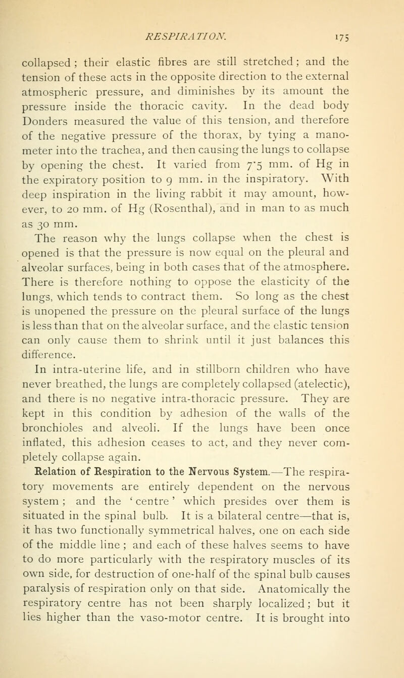 collapsed ; their elastic fibres are still stretched; and the tension of these acts in the opposite direction to the external atmospheric pressure, and diminishes by its amount the pressure inside the thoracic cavity. In the dead body Bonders measured the value of this tension, and therefore of the negative pressure of the thorax, by tying a mano- meter into the trachea, and then causing the lungs to collapse by opening the chest. It varied from 75 mm. of Hg in the expiratory position to 9 mm. in the inspiratory. With deep inspiration in the living rabbit it may amount, how- ever, to 20 mm. of Hg (Rosenthal), and in man to as much as 30 mm. The reason why the lungs collapse when the chest is opened is that the pressure is now equal on the pleural and alveolar surfaces, being in both cases that of the atmosphere. There is therefore nothing to oppose the elasticity of the lungs, which tends to contract them. So long as the chest is unopened the pressure on the pleural surface of the lungs is less than that on the alveolar surface, and the elastic tension can only cause them to shrink until it just balances this difference. In intra-uterine life, and in stillborn children who have never breathed, the lungs are completely collapsed (atelectic), and there is no negative intra-thoracic pressure. They are kept in this condition by adhesion of the walls of the bronchioles and alveoli. If the lungs have been once inflated, this adhesion ceases to act, and they never com- pletely collapse again. Relation of Respiration to the Nervous System.—The respira- tory movements are entirely dependent on the nervous system ; and the ' centre' which presides over them is situated in the spinal bulb. It is a bilateral centre—that is, it has two functionally symmetrical halves, one on each side of the middle line ; and each of these halves seems to have to do more particularly with the respiratory muscles of its own side, for destruction of one-half of the spinal bulb causes paralysis of respiration only on that side. Anatomically the respiratory centre has not been sharply localized; but it lies higher than the vaso-motor centre. It is brought into