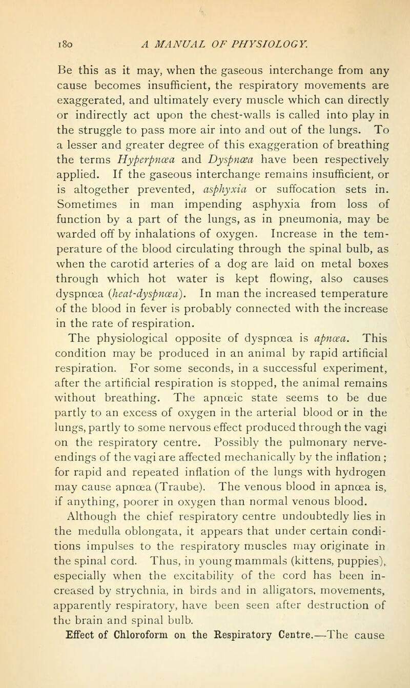 Be this as it may, when the gaseous interchange from any cause becomes insufficient, the respiratory movements are exaggerated, and ultimately every muscle which can directly or indirectly act upon the chest-walls is called into play in the struggle to pass more air into and out of the lungs. To a lesser and greater degree of this exaggeration of breathing the terms Hyperpncea and Dyspncea have been respectively applied. If the gaseous interchange remains insufficient, or is altogether prevented, asphyxia or suffocation sets in. Sometimes in man impending asphyxia from loss of function by a part of the lungs, as in pneumonia, may be warded off by inhalations of oxygen. Increase in the tem- perature of the blood circulating through the spinal bulb, as when the carotid arteries of a dog are laid on metal boxes through which hot water is kept flowing, also causes dyspnoea (heat-dyspncea). In man the increased temperature of the blood in fever is probably connected with the increase in the rate of respiration. The physiological opposite of dyspnoea is apncea. This condition may be produced in an animal by rapid artificial respiration. For some seconds, in a successful experiment, after the artificial respiration is stopped, the animal remains without breathing. The apnoeic state seems to be due partly to an excess of oxygen in the arterial blood or in the lungs, partly to some nervous effect produced through the vagi on the respiratory centre. Possibly the pulmonary nerve- endings of the vagi are affected mechanically by the inflation ; for rapid and repeated inflation of the lungs with hydrogen may cause apnoea (Traube). The venous blood in apncea is, if anything, poorer in oxygen than normal venous blood. Although the chief respiratory centre undoubtedly lies in the medulla oblongata, it appears that under certain condi- tions impulses to the respiratory m.uscles may originate in the spinal cord. Thus, in young mammals (kittens, puppies), especially when the excitability of the cord has been in- creased by strychnia, in birds and in alligators, movements, apparently respiratory, have been seen after destruction of the brain and spinal bulb. Effect of Chloroform on the Respiratory Centre.—The cause