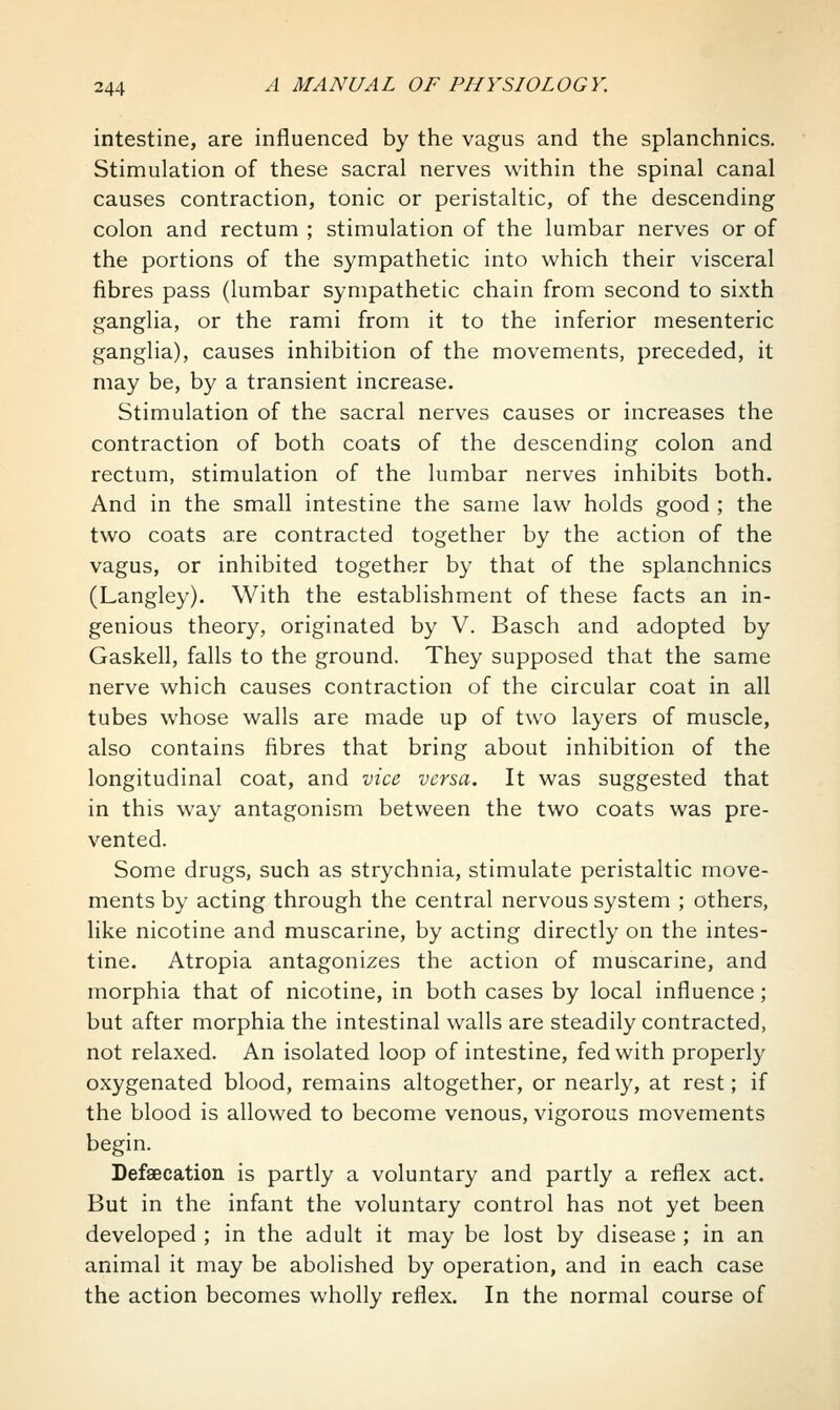 intestine, are influenced by the vagus and the splanchnics. Stimulation of these sacral nerves within the spinal canal causes contraction, tonic or peristaltic, of the descending colon and rectum ; stimulation of the lumbar nerves or of the portions of the sympathetic into which their visceral fibres pass (lumbar sympathetic chain from second to sixth ganglia, or the rami from it to the inferior mesenteric ganglia), causes inhibition of the movements, preceded, it may be, by a transient increase. Stimulation of the sacral nerves causes or increases the contraction of both coats of the descending colon and rectum, stimulation of the lumbar nerves inhibits both. And in the small intestine the same law holds good ; the two coats are contracted together by the action of the vagus, or inhibited together by that of the splanchnics (Langley). With the establishment of these facts an in- genious theory, originated by V. Basch and adopted by Gaskell, falls to the ground. They supposed that the same nerve which causes contraction of the circular coat in all tubes whose walls are made up of two layers of muscle, also contains fibres that bring about inhibition of the longitudinal coat, and vice^ versa. It was suggested that in this way antagonism between the two coats was pre- vented. Some drugs, such as strychnia, stimulate peristaltic move- ments by acting through the central nervous system ; others, like nicotine and muscarine, by acting directly on the intes- tine. Atropia antagonizes the action of muscarine, and morphia that of nicotine, in both cases by local influence; but after morphia the intestinal walls are steadily contracted, not relaxed. An isolated loop of intestine, fed with properl}^ oxygenated blood, remains altogether, or nearly, at rest; if the blood is allowed to become venous, vigorous movements begin. Defaecation is partly a voluntary and partly a reflex act. But in the infant the voluntary control has not yet been developed ; in the adult it may be lost by disease ; in an animal it may be abolished by operation, and in each case the action becomes wholly reflex. In the normal course of