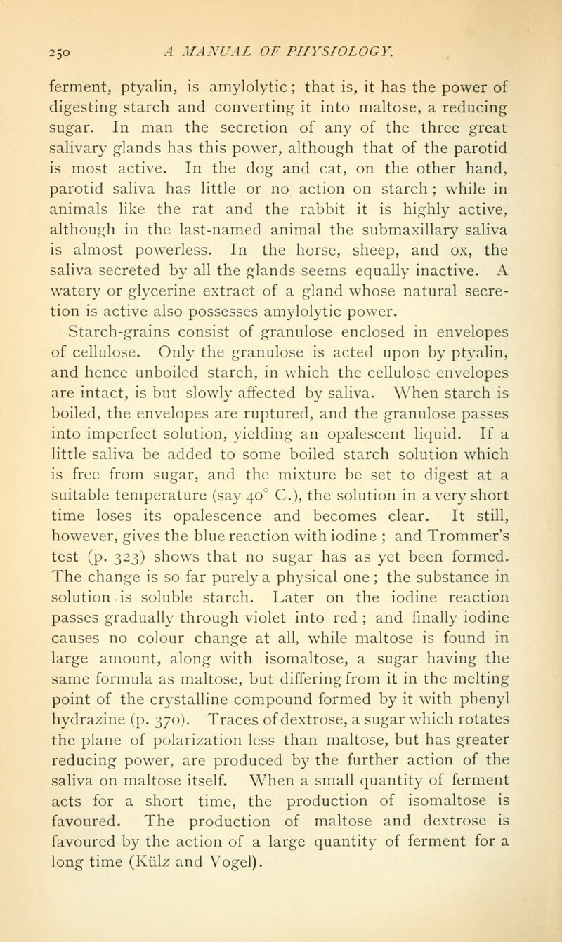 ferment, ptyalin, is amylolytic; that is, it has the power of digesting starch and converting it into maltose, a reducing sugar. In man the secretion of any of the three great saHvary glands has this power, although that of the parotid is most active. In the dog and cat, on the other hand, parotid saliva has little or no action on starch ; while in animals like the rat and the rabbit it is highly active, although in the last-named animal the submaxillary saliva is almost powerless. In the horse, sheep, and ox, the saliva secreted by all the glands seems equally inactive. A watery or glycerine extract of a gland whose natural secre- tion is active also possesses amylolytic power. Starch-grains consist of granulose enclosed in envelopes of cellulose. Only the granulose is acted upon by ptyalin, and hence unboiled starch, in which the cellulose envelopes are intact, is but slowly affected by saliva. When starch is boiled, the envelopes are ruptured, and the granulose passes into imperfect solution, yielding an opalescent liquid. If a little saliva be added to some boiled starch solution v/hich is free from sugar, and the mixture be set to digest at a suitable temperature (say 40° C), the solution in a very short time loses its opalescence and becomes clear. It still, however, gives the blue reaction with iodine ; and Trommer's test (p. 323) shows that no sugar has as yet been formed. The change is so far purely a physical one; the substance in solution is soluble starch. Later on the iodine reaction passes gradually through violet into red ; and finally iodine causes no colour change at all, while maltose is found in large amount, along with isomaltose, a sugar having the same formula as maltose, but differing from it in the melting point of the crystalline compound formed by it with phenyl hydrazine (p. 370). Traces of dextrose, a sugar which rotates the plane of polarization less than maltose, but has greater reducing power, are produced by the further action of the saliva on maltose itself. When a small quantity of ferment acts for a short time, the production of isomaltose is favoured. The production of maltose and dextrose is favoured by the action of a large quantity of ferment for a long time (Kiilz and Vogel).