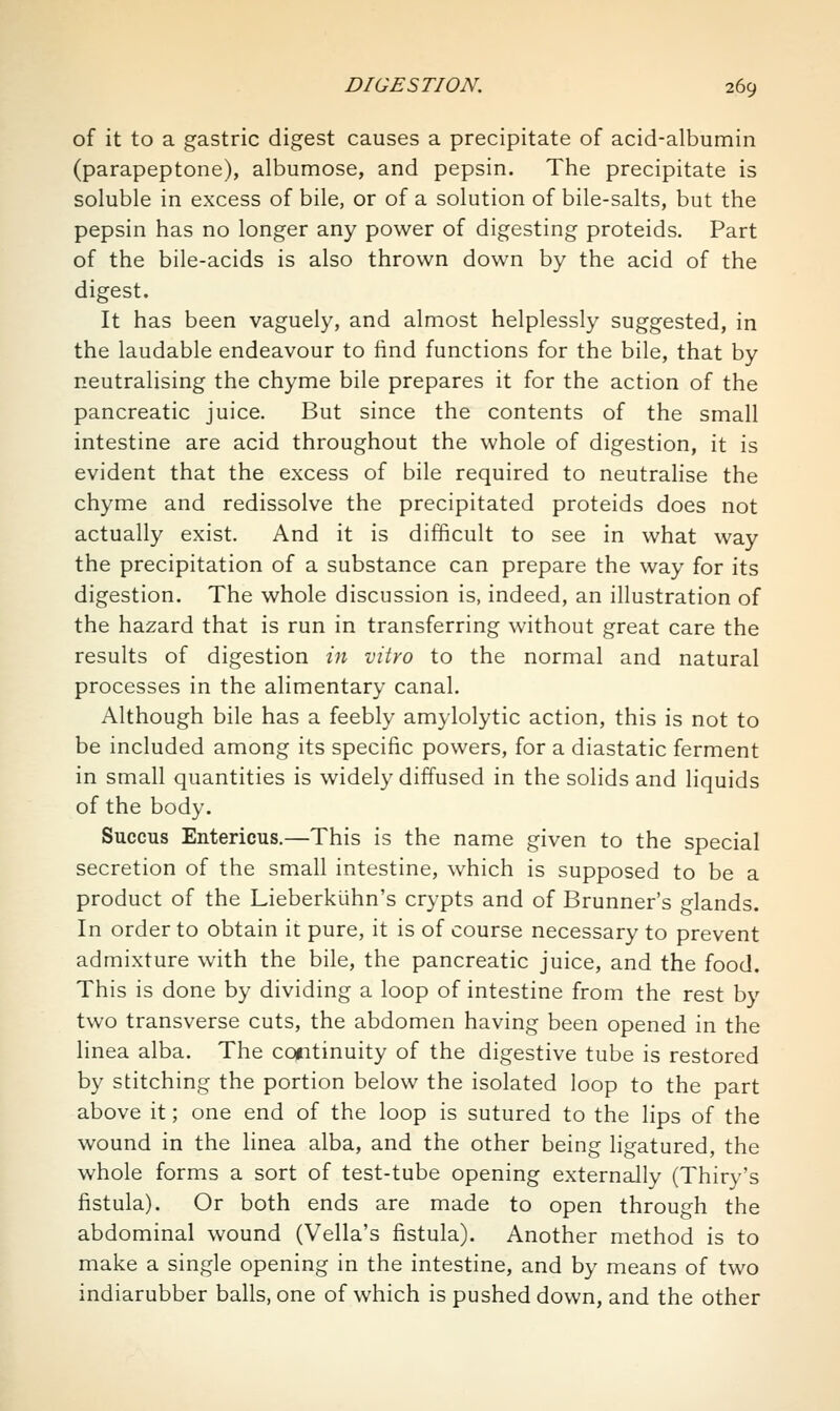 of it to a gastric digest causes a precipitate of acid-albumin (parapeptone), albumose, and pepsin. The precipitate is soluble in excess of bile, or of a solution of bile-salts, but the pepsin has no longer any power of digesting proteids. Part of the bile-acids is also thrown down by the acid of the digest. It has been vaguely, and almost helplessly suggested, in the laudable endeavour to find functions for the bile, that by neutralising the chyme bile prepares it for the action of the pancreatic juice. But since the contents of the small intestine are acid throughout the whole of digestion, it is evident that the excess of bile required to neutralise the chyme and redissolve the precipitated proteids does not actually exist. And it is difficult to see in what way the precipitation of a substance can prepare the way for its digestion. The whole discussion is, indeed, an illustration of the hazard that is run in transferring without great care the results of digestion in vitro to the normal and natural processes in the alimentary canal. Although bile has a feebly amylolytic action, this is not to be included among its specific powers, for a diastatic ferment in small quantities is widely diffused in the solids and liquids of the body. Succus Entericus.—This is the name given to the special secretion of the small intestine, which is supposed to be a product of the Lieberkuhn's crypts and of Brunner's glands. In order to obtain it pure, it is of course necessary to prevent admixture with the bile, the pancreatic juice, and the food. This is done by dividing a loop of intestine from the rest by two transverse cuts, the abdomen having been opened in the linea alba. The cofitinuity of the digestive tube is restored by stitching the portion below the isolated loop to the part above it; one end of the loop is sutured to the lips of the wound in the linea alba, and the other being ligatured, the whole forms a sort of test-tube opening externally (Thiry's fistula). Or both ends are made to open through the abdominal wound (Vella's fistula). Another method is to make a single opening in the intestine, and by means of two indiarubber balls, one of which is pushed down, and the other