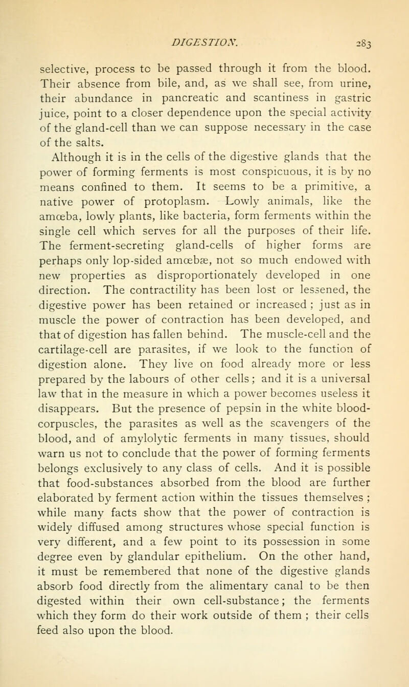 selective, process to be passed through it from the blood. Their absence from bile, and, as we shall see, from urine, their abundance in pancreatic and scantiness in gastric juice, point to a closer dependence upon the special activity of the gland-cell than we can suppose necessary in the case of the salts. Although it is in the cells of the digestive glands that the power of forming ferments is most conspicuous, it is by no means confined to them. It seems to be a primitive, a native power of protoplasm. Lowly animals, like the amoeba, lowly plants, like bacteria, form ferments within the single cell which serves for all the purposes of their life. The ferment-secreting gland-cells of higher forms are perhaps only lop-sided amoebae, not so much endowed with new properties as disproportionately developed in one direction. The contractility has been lost or lessened, the digestive power has been retained or increased ; just as in muscle the power of contraction has been developed, and that of digestion has fallen behind. The muscle-cell and the cartilage-cell are parasites, if we look to the function of digestion alone. They live on food already more or less prepared by the labours of other cells; and it is a universal law that in the measure in which a power becomes useless it disappears. But the presence of pepsin in the white blood- corpuscles, the parasites as well as the scavengers of the blood, and of am.ylolytic ferments in many tissues, should warn us not to conclude that the power of forming ferments belongs exclusively to any class of cells. And it is possible that food-substances absorbed from the blood are further elaborated by ferment action within the tissues themselves ; while many facts show that the power of contraction is widely diffused among structures whose special function is very different, and a few point to its possession in some degree even by glandular epithelium. On the other hand, it must be remembered that none of the digestive glands absorb food directly from the alimentary canal to be then digested within their own cell-substance; the ferments which they form do their work outside of them ; their cells feed also upon the blood.