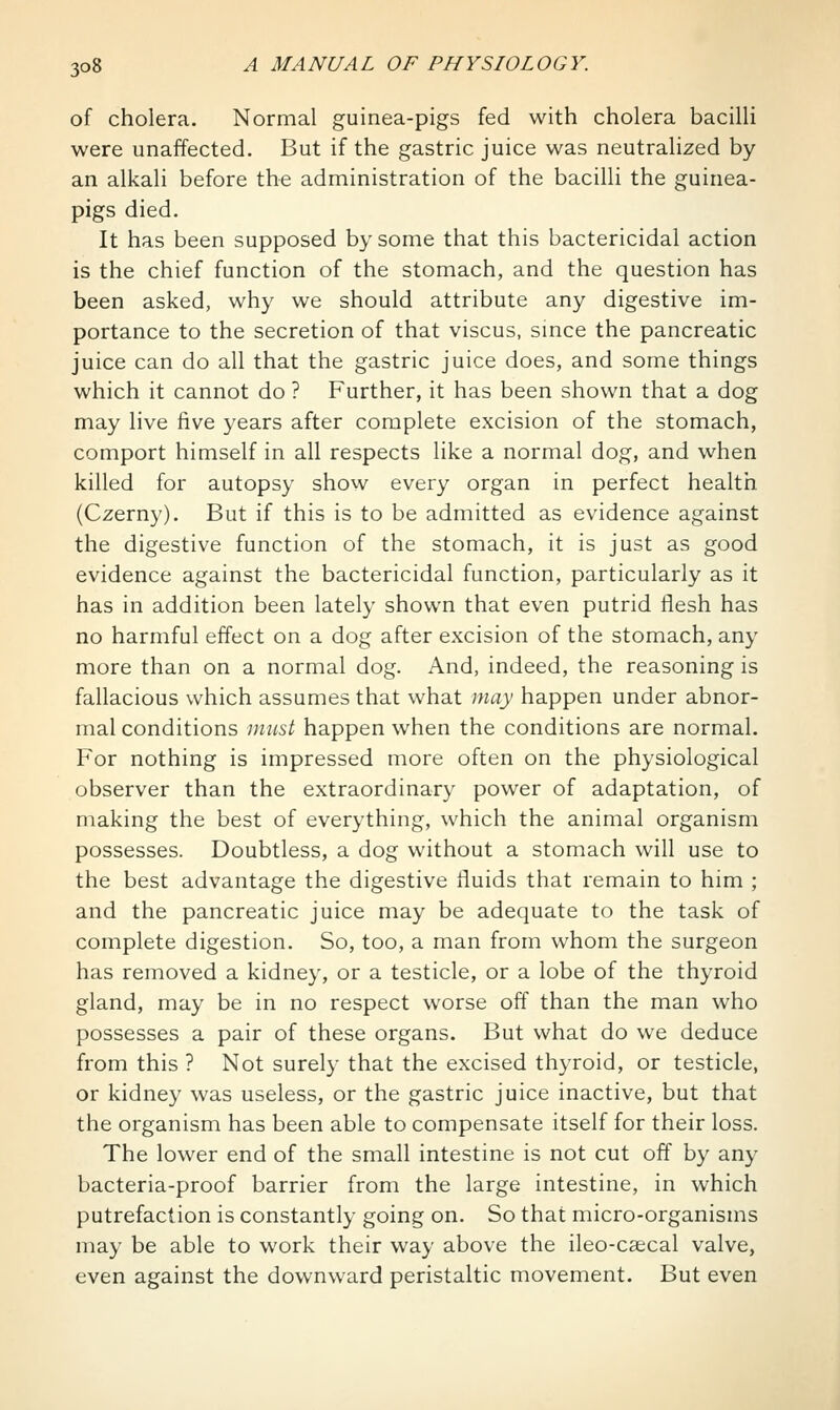 of cholera. Normal guinea-pigs fed with cholera bacilli were unaffected. But if the gastric juice was neutralized by an alkali before the administration of the bacilli the guinea- pigs died. It has been supposed by some that this bactericidal action is the chief function of the stomach, and the question has been asked, why we should attribute any digestive im- portance to the secretion of that viscus, smce the pancreatic juice can do all that the gastric juice does, and some things which it cannot do ? Further, it has been shown that a dog may live five years after complete excision of the stomach, comport himself in all respects like a normal dog, and when killed for autopsy show every organ in perfect health (Czerny). But if this is to be admitted as evidence against the digestive function of the stomach, it is just as good evidence against the bactericidal function, particularly as it has in addition been lately shown that even putrid flesh has no harmful effect on a dog after excision of the stomach, any more than on a normal dog. And, indeed, the reasoning is fallacious which assumes that what may happen under abnor- mal conditions must happen when the conditions are normal. For nothing is impressed more often on the physiological observer than the extraordinary power of adaptation, of making the best of everything, which the animal organism possesses. Doubtless, a dog without a stomach will use to the best advantage the digestive fluids that remain to him ; and the pancreatic juice may be adequate to the task of complete digestion. So, too, a man from whom the surgeon has removed a kidney, or a testicle, or a lobe of the thyroid gland, may be in no respect worse off than the man who possesses a pair of these organs. But what do we deduce from this ? Not surely that the excised thyroid, or testicle, or kidney was useless, or the gastric juice inactive, but that the organism has been able to compensate itself for their loss. The lower end of the small intestine is not cut off by any bacteria-proof barrier from the large intestine, in which putrefaction is constantly going on. So that micro-organisms may be able to work their way above the ileo-csecal valve, even against the downward peristaltic movement. But even