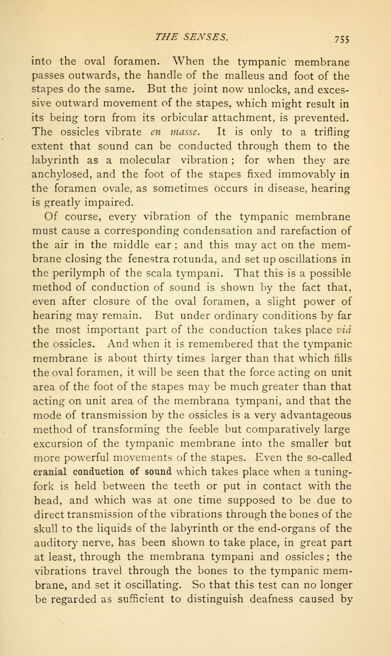 into the oval foramen. When the tympanic membrane passes outwards, the handle of the malleus and foot of the stapes do the same. But the joint now unlocks, and exces- sive outward movement of the stapes, which might result in its being torn from its orbicular attachment, is prevented. The ossicles vibrate en juasse. It is only to a trifling extent that sound can be conducted through them to the labyrinth as a molecular vibration ; for when they are anchylosed, and the foot of the stapes fixed immovably in the foramen ovale, as sometimes occurs in disease, hearing is greatly impaired. Of course, every vibration of the tympanic membrane must cause a corresponding condensation and rarefaction of the air in the middle ear ; and this may act on the mem- brane closing the fenestra rotunda, and set up oscillations in the perilymph of the scala tympani. That this is a possible method of conduction of sound is shown by the fact that, even after closure of the oval foramen, a slight power of hearing may remain. But under ordinary conditions by far the most important part of the conduction takes place via the ossicles. And when it is remembered that the tympanic membrane is about thirty times larger than that which fills the oval foramen, it will be seen that the force acting on unit area of the foot of the stapes may be much greater than that acting on unit area of the membrana tympani, and that the mode of transmission by the ossicles is a very advantageous method of transforming the feeble but comparatively large excursion of the tympanic membrane into the smaller but more powerful movements of the stapes. Even the so-called cranial conduction of sound which takes place when a tuning- fork is held between the teeth or put in contact with the head, and which was at one time supposed to be due to direct transmission of the vibrations through the bones of the skull to the liquids of the labyrinth or the end-organs of the auditory nerve, has been shown to take place, in great part at least, through the membrana tympani and ossicles; the vibrations travel through the bones to the tympanic mem- brane, and set it oscillating. So that this test can no longer be regarded as sufficient to distinguish deafness caused by