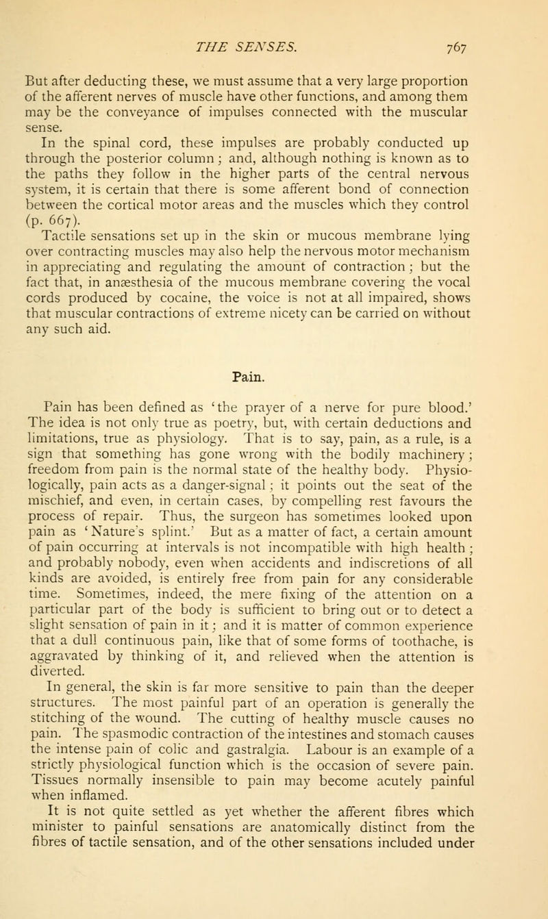 But after deducting these, we must assume that a very large proportion of the afferent nerves of muscle have other functions, and among them may be the conveyance of impulses connected with the muscular sense. In the spinal cord, these impulses are probably conducted up through the posterior column ; and, although nothing is known as to the paths they follow in the higher parts of the central nervous system, it is certain that there is some afferent bond of connection between the cortical motor areas and the muscles which they control (p. 667). Tactile sensations set up in the skin or mucous membrane lying over contracting muscles may also help the nervous motor mechanism in appreciating and regulating the amount of contraction ; but the fact that, in anaesthesia of the mucous membrane covering the vocal cords produced by cocaine, the voice is not at all impaired, shows that muscular contractions of extreme nicety can be carried on without any such aid. Pain. Pain has been defined as 'the prayer of a nerve for pure blood.' The idea is not only true as poetry, but, with certain deductions and limitations, true as physiology. That is to say, pain, as a rule, is a sign that something has gone wrong with the bodily machinery; freedom from pain is the normal state of the healthy body. Physio- logically, pain acts as a danger-signal ; it points out the seat of the mischief, and even, in certain cases, by compelling rest favours the process of repair. Thus, the surgeon has sometimes looked upon pain as 'Nature's splint.' But as a matter of fact, a certain amount of pain occurring at intervals is not incompatible with high health ; and probably nobody, even when accidents and indiscretions of all kinds are avoided, is entirely free from pain for any considerable time. Sometimes, indeed, the mere fixing of the attention on a particular part of the body is sufficient to bring out or to detect a slight sensation of pain in it; and it is matter of common experience that a dull continuous pain, like that of some forms of toothache, is aggravated by thinking of it, and relieved when the attention is diverted. In general, the skin is far more sensitive to pain than the deeper structures. The most painful part of an operation is generally the stitching of the wound. The cutting of healthy muscle causes no pain. The spasmodic contraction of the intestines and stomach causes the intense pain of colic and gastralgia. Labour is an example of a strictly physiological function which is the occasion of severe pain. Tissues normally insensible to pain may become acutely painful when inflamed. It is not quite settled as yet whether the afferent fibres which minister to painful sensations are anatomically distinct from the fibres of tactile sensation, and of the other sensations included under