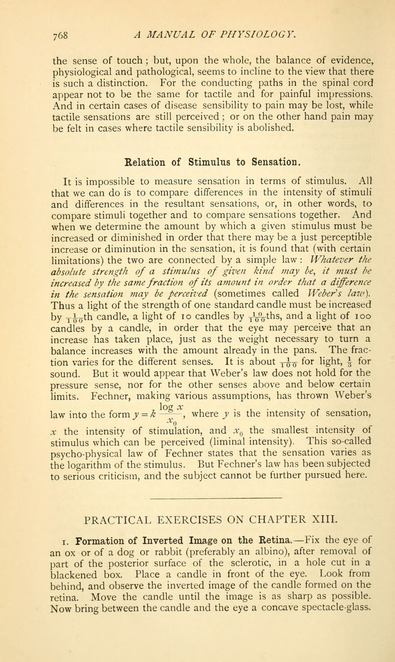 the sense of touch; but, upon the whole, the balance of evidence, physiological and pathological, seems to incline to the view that there is such a distinction. For the conducting paths in the spinal cord appear not to be the same for tactile and for painful impressions. And in certain cases of disease sensibility to pain may be lost, while tactile sensations are still perceived ; or on the other hand pain may be felt in cases where tactile sensibility is abolished. Relation of Stimulus to Sensation. It is impossible to measure sensation in terms of stimulus. All that we can do is to compare differences in the intensity of stimuli and differences in the resultant sensations, or, in other words, to compare stimuli together and to compare sensations together. And when we determine the amount by which a given stimulus must be increased or diminished in order that there may be a just perceptible increase or diminution in the sensation, it is found that (with certain limitations) the two are connected by a simple law : Whatever the absolute strength of a stimulus of given kind may be, it ?nust be increased by the same fraction of its amount in order that a difference in the sensation may be perceived (sometimes called Weber's hnv). Thus a light of the strength of one standard candle must be increased by T^o^h candle, a light of lo candles by yVV^^' ^^ ^ '^S^^ ^^ ^°° candles by a candle, in order that the eye may perceive that an increase has taken place, just as the weight necessary to turn a balance increases with the amount already in the pans. The frac- tion varies for the different senses. It is about j-^q- for light, \ for sound. But it would appear that Weber's law does not hold for the pressure sense, nor for the other senses above and below certain limits. Fechner, making various assumptions, has thrown Weber's l0£ X law into the form y = k —^--, where y is the intensity of sensation, X the intensity of stimulation, and .y^, the smallest mtensity of stimulus which can be perceived (liminal intensity). This so-called psycho-physical law of Fechner states that the sensation varies as the logarithm of the stimulus. But Fechner's law has been subjected to serious criticism, and the subject cannot be further pursued here. PRACTICAL EXERCISES ON CHAPTER XIII. I. Formation of Inverted Image on the Retina.—Fix the eye of an ox or of a dog or rabbit (preferably an albino), after removal of part of the posterior surface of the sclerotic, in a hole cut in a blackened box. Place a candle in front of the eye. Look from behind, and observe the inverted image of the candle formed on the retina. Move the candle until the image is as sharp as possible. Now bring between the candle and the eye a concave spectacle-glass.