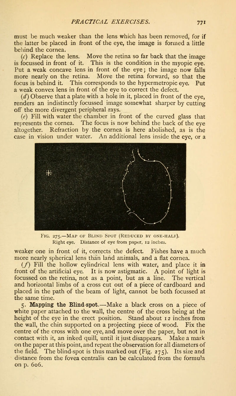 must be much weaker than the lens which has been removed, for if the latter be placed in front of the eye, the image is formed a little behind the cornea. {c) Replace the lens. Move the retina so far back that the image is focussed in front of it. This is the condition in the myopic eye. Put a weak concave lens in front of the eye; the image now falls more nearly on the retina. Move the retina forward, so that the focus is behind it. This corresponds to the hypermetropic eye. Put a weak convex lens in front of the eye to correct the defect. {d) Observe that a plate with a hole in it, placed in front of the eye, renders an indistinctly focussed image somewhat sharper by cutting off the more divergent peripheral rays. {e) Fill with water the chamber in front of the curved glass that represents the cornea. The focus is now behind the back of the eye altogether. Refraction by the cornea is here abolished, as is the case in vision under water. An additional lens inside the eye, or a Fig. 275.—Map of Blind Spot (Reduced by one-half). Right eye. Distance of eye from paper, 12 inches. weaker one in front of it, corrects the defect. Fishes have a much more nearly spherical lens than land animals, and a flat cornea. (/) Fill the hollow cylindrical lens with water, and place it in front of the artificial eye. It is now astigmatic. A point of light is focussed on the retina, not as a point, but as a line. The vertical and horizontal limbs of a cross cut out of a piece of cardboard and placed in the path of the beam of light, cannot be both focussed at the same time. 5. Mapping the Blind-spot.—Make a black cross on a piece of white paper attached to the wall, the centre of the cross being at the height of the eye in the erect position. Stand about 12 inches from the wall, the chin supported on a projecting piece of wood. Fix the centre of the cross with one eye, and move over the paper, but not in contact with it, an inked quill, until it just disappears. Make a mark on the paper at this point, and repeat the observation for all diameters of the field. The blind-spot is thus marked out (Fig. 275). Its size and distance from the fovea centralis can be calculated from the formula on p. 606.