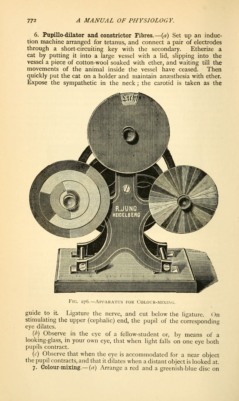 6. PupiUo-dilator and constrictor Fibres.—{a) Set up an induc- tion machine arranged for tetanus, and connect a pair of electrodes through a short-circuiting key with the secondary. Etherize a cat by putting it into a large vessel with a lid, slipping into the vessel a piece of cotton-wool soaked with ether, and waiting till the movements of the animal inside the vessel have ceased. Then quickly put the cat on a holder and maintain anaesthesia with ether. Expose the sympathetic in the neck; the carotid is taken as the Fig. 276. —Api'Akatus kok Cololk-mixin(,. guide to it. Ligature the nerve, and cut below the ligature, (^n stimulating the upper (cephalic) end, the pupil of the corresponding eye dilates. (^) Observe in the eye of a fellow-student or, by means of a looking-glass, in your own eye, that when light falls on one eye both pupils contract. (c) Observe that when the eye is accommodated for a near object the pupil contracts, and that it dilates when a distant object is looked at. 7. Colour-mixing.—(rt:) Arrange a red and a greenish-blue disc on