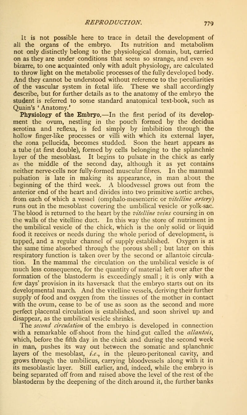 It is not possible here to trace in detail the development of all the organs of the embryo. Its nutrition and metabolism not only distinctly belong to the physiological domain, but, carried on as they are under conditions that seem so strange, and even so bizarre, to one acquainted only with adult physiology, are calculated to throw light on the metabolic processes of the fully developed body. And they cannot be understood without reference to the peculiarities of the vascular system in foetal life. These we shall accordingly describe, but for further details as to the anatomy of the embryo the student is referred to some standard anatomical text-book, such as Quain's ' Anatomy.* Physiology of the Embryo.—In the first period of its develop- ment the ovum, nestling in the pouch formed by the decidua serotina and reflexa, is fed simply by imbibition through the hollow finger-like processes or villi with which its external layer, the zona pellucida, becomes studded. Soon the heart appears as a tube (at first double), formed by cells belonging to the splanchnic layer of the mesoblast. It begins to pulsate in the chick as early as the middle of the second day, although it as yet contains neither nerve-cells nor fully-formed muscular fibres. In the mammal pulsation is late in making its appearance, in man about the beginning of the third week. A bloodvessel grows out from the anterior end of the heart and divides into two primitive aortic arches, from each of which a vessel (omphalo-mesenteric or vitelline artery) runs out in the mesoblast covering the umbilical vesicle or yolk-sac. The blood is returned to the heart by the vitellitie veins coursing in on tlie walls of the vitelline duct. In this way the store of nutriment in the umbilical vesicle of the chick, which is the only solid or liquid food it receives or needs during the whole period of development, is tapped, and a regular channel of supply established. Oxygen is at the same time absorbed through the porous shell; but later on this respiratory function is taken over by the second or allantoic circula- tion. In the mammal the circulation on the umbilical vesicle is of much less consequence, for the quantity of material left over after the formation of the blastoderm is exceedingly small; it is only with a few days' provision in its haversack that the embryo starts out on its developmental march. And the vitelline vessels, deriving their further supply of food and oxygen from the tissues of the mother in contact with the ovum, cease to be of use as soon as the second and more perfect placental circulation is established, and soon shrivel up and disappear, as the umbilical vesicle shrinks. The second circulation of the embryo is developed in connection with a remarkable off-shoot from the hind-gut called the allantois, which, before the fifth day in the chick and during the second week in man, pushes its way out between the somatic and splanchnic layers of the mesoblast, i.e.^ in the pleuro-peritoneal cavity, and grows through the umbilicus, carrying bloodvessels along with it in its mesoblastic layer. Still earlier, and, indeed, while the embryo is being separated off from and raised above the level of the rest of the blastoderm by the deepening of the ditch around it, the further banks