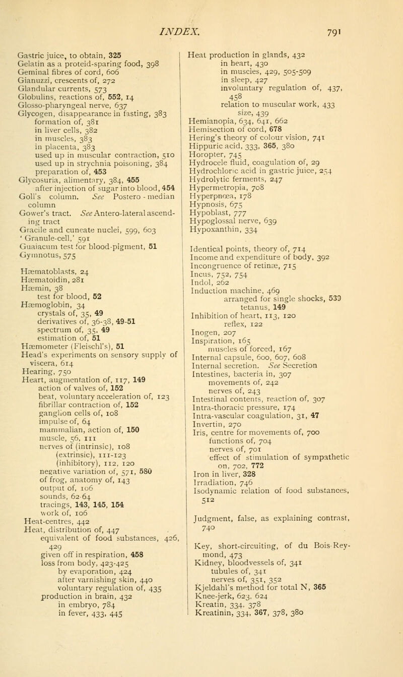 Gastric juice, to obtain, 325 Gelatin as a proteid-sparing food, 398 Geminal fibres of cord, 606 Gianuzzi, crescents of, 272 Glandular currents, 573 Globulins, reactions of, 552, 14 Glosso-pharyngeal nerve, 637 Glycogen, disappearance in fasting, 383 formation of, 381 in liver cells, 382 in muscles, 383 in placenta, 383 used up in muscular contraction, 510 used up in strychnia poisoning, 384 preparation of, 453 Glycosuria, alimentnry, 384, 455 afier injection of sugar into blood, 454 Goll's column. See Postero - median column Gower's tract. ^tf^Antero-lateral ascend- ing tract Giacile and cuneate nuclei, 599, 603 ' Granule-cell,' 591 Guaiacum test .or blood-pigment, 51 Gymnotus, 575 Haematoblasts, 24 Hsematoidin, 281 Ha;min, 38 test for blood, 52 Haemoglobin, 34 crystals of, 35, 49 derivatives of, 36-38, 49-51 spectrum of, 35, 49 estimation of, 51 Heemometer (Fleischl's), 51 Head's experiments on sensory supply of viscera, 614 Hearing, 750 Heart, augmentation of, 117, 149 action of valves of, 152 beat, voluntary acceleration of, 123 fibrillar contraction of, 152 ganglion cells of, 108 impulse of, 64 mammalian, action of, 150 muscle, 56, III nerves of (intrinsic), 108 (extrinsic), 111-123 (inhibitory), 112, 120 negative variation of, 571, 580 of frog, anatomy of, 143 output of, 106 sounds, 6264 tracings, 143, 145, 154 work of, 106 Heat-centres, 442 Heat, distribution of, 447 equivalent of food substances, 426, 429 given off in respiration, 458 loss from body, 423-425 by evaporation, 424 after varnishing skin, 440 voluntary regulation of, 435 production in brain, 432 in embryo, 784 in fever, 433, 445 Heal production in glands, 432 in heart, 430 in muscles, 429, 505-509 in sleep, 427 involuntary regulation of, 437, 458 relation to muscular work, 433 size, 439 Hemianopia, 634, 641, 662 Hemisection of cord, 678 Hering's theory of colour vision, 741 Hippuric acid, 333, 365, 380 Horopter, 745 Hydrocele fluid, coagulation of, 29 Hydrochloric acid in gastric juice, 254 Hydrolytic ferments, 247 Hypermetropia, 708 Hyperpnoea, 178 Hypnosis, 675 Hypoblast, 777 Hypoglossal nerve, 639 Hypo.xanthin, 334 Identical points, theory of, 714 Income and expenditure of body, 392 Incongruence of retinas, 715 Incus, 752, 754 Indol, 262 Induction machine, 469 arranged for single shocks, 533 tetanus, 149 Inhibition of heart, 113, 120 reflex, 122 Inogen, 207 Inspiration, 165 muscles of forced, 167 Internal capsule, 600, 607, 608 Internal secretion. See Secretion Intestines, bacteria in, 307 movements of, 242 nerves of, 243 Intestinal contents, reaction of, 307 Intra-thoracic pressure, 174 Intra-vascular coagulation, 31, 47 Invertin, 270 Iris, centre for movements of, 700 functions of, 704 nerves of, 701 effect of stimulation of sympathetic on, 702, 772 Iron in liver, 328 Irradiation, 746 Isodynamic relation of food substances, 512 Judgment, false, as explaining contrast, 740 Key, short-circuiting, of du Bois-Ray- mond, 473 Kidney, bloodvessels of, 341 tubules of, 341 nerves of, 351, 352 Kjeldahl's method for total N, 365 Knee-jerk, 623, 624 Kreatin, 334, 378 Kreatinin, 334, 367, 378, 380