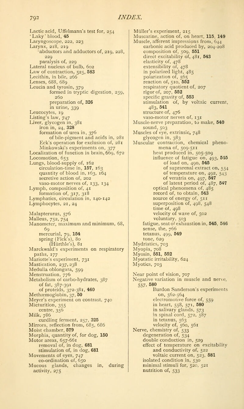 Lactic acid, Uffelmann's test for, 254 ' Laky ' blood, 45 Laryngoscope, 222, 223 Larynx, 218, 219 •abductors and adductors of, 219, 228, 229 paralysis of, 229 Lateral nucleus of bulb, 602 Law of contraction, 525, 583 Lecithin, in bile, 266 Lenses, 688, 689 Leucin and tyrosin, 379 formed in tryptic digestion, 259, 260 preparation of, 326 in urine, 339 Leucocytes, 19 Listing's law, 747 Liver, glycogen in, 381 iron in, 24, 328 formation of urea in, 376 of bile-pigment and acids in, 281 Eck's operation for exclusion of, 281 Minkowski's experiments on, 377 Localization of function in brain, 669, 672 Locomotion, 653 Lungs, blood-supply of, 162 circulation-time in, 157, 163 quantity of blood in, 163, 164 secretive action of, 202 vaso-motor nerves of, 133, 134 Lymph, composition of, 41 formation of, 317, 318 Lymphatics, circulation in, 140-142 Lymphocytes, 21, 24 Malapterurus, 576 Malleus, 752, 754 Manometer, maximum and minimum, 68, 69 mercurial, 79, 154 spring (Kick's), 80 (Hiirthle's), 81 Marckwald's experiments on respiratory paths, 177 Mariotte's experiment, 731 Mastication, 237,238 Medulla oblongata, 599 Menstruation, 776 Metabolism of carbo-hydrates, 387 of fat, 387-391 of proteids, 372-381, 460 Methsemoglobin, 37, 50 Meyer's experiment on contrast, 740 Micturition, 355 centre, 356 Milk, 786 curdling ferment, 257, 325 Mirrors, reflection from, 685, 686 Moist chamber, 579 Morphia, quantity of, for dog, 150 Motor areas, 657-661 removal of, in dog, 681 stimulation of, in dog, 681 Movements of eyes, 747 co-ordination of, 650 Mucous glands, changes in, during activity, 275 Miiller's experiment, 215 Muscarine, action of, on heart, 115, 149 Muscle, afferent impressions from, 644 carbonic acid produced by, 204-208 composition of, 509, 551 direct excitability of, 481, 543 elasticity of, 478 extensibility of, 478 in polarized light, 485 polarization of, 565 reaction of, 510, 552 respiratory quotient of, 207 rigor of, 207, 552 specific gravity of, 553 stimulation of, by voltaic current, 483, 541 structure of, 476 vaso-motor nerves of, 131 Muscle-nerve preparation, to make, 540 sound,503 Muscles of eye, extrinsic, 748 glycogen in, 383 Muscular contraction, chemical pheno- mena of, 509-511 heat produced in, 505-509 influence of fatigue on, 493, 545 of load on, 490, 545 of suprarenal extract on, 554 of temperature on, 492, 543 of veratria on, 497, 547 of latent period of, 487, 547 optical phenomena of, 485 record of, to obtain, 543 source of energy of, 511 superposition of, 498, 548 time of, 498 velocity of wave of, 502 voluntary, 503 fatigue, seat of exhaustion in, 545, 546 sense, the, 766 tetanus, 499, 549 tone, 629 Mydriatics, 703 Myopia, 708 Myosin, 551, 552 Myotatic irritability, 624 Myotics, 703 Near point of vision, 707 Negative variation in muscle and nerve, 557. 580 Burden Sanderson's experiments on, 562-564 electromotive force of, 559 in heart, 558, 571, 580 in salivary glands, 573 in spinal cord, 572, 587 in tetanus, 563 velocity of, 560, 561 Nerve, chemistry of, 533 degeneration of, 534 double conduction in, 529 effect of temperature on excitability and conductivity of, 522 voltaic current on, 523, 581 isolated condition in, 530 minimal stimuli for, 520, 521 nutrition of, 533