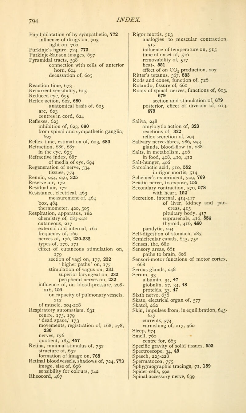 Pupil,dilatation of by sympathetic, 772 influence of drugs on, 703 light on, 700 Purkinje's figure, 724, 773 Purkinje-Sanson images, 697 Pyramidal tracts, 598 connection with cells of anterior horn, 604 decussation of, 605 Reaction time, 673 Recurrent sensibility, 615 Reduced eye, 695 Reflex action, 622, 680 anatomical basis of, 625 arc, 623 centres in cord, 624 Reflexes, 623 inhibition of, 623, 680 from spinal and sympathetic ganglia, 627 Reflex time, estimation of, 623, 680 Refraction, 686, 687 in the eye, 693 Refractive index, 687 of media of eye, 694 Regeneration of nerve, 534 tissues, 774 Rennin, 254, 256, 325 Reserve air, 172 Residual air, 172 Resistance, electrical, 463 measurement of, 464 box, 464 thermometer, 420, 505 Respiration, apparatus, 182 chemistry of, 183-208 cutaneous, 217 external and internal, 160 frequency of, 169 nerves of, 176, 230-232 types of, 170, 171 effect of cutaneous stimulation on, 179 section of vagi on, 177, 232 ' higher paths ' on, 177 stimulation of vagus on, 231 superior laryngeal on, 232 peripheral nerves on, 232 influence of, on blood-pressure, 208- 216, 154 on capacity of pulmonary vessels, 212 of muscle, 204-208 Respiratory automatism, 631 centre, 175, 179 ' dead space,' 173 movements, registration of, 168, 178, 230 nerves, 176 quotient, 185, 457 Retina, minimal stimulus of, 732 structure of, 692 formation of image on, 768 Retinal bloodvessels, shadows of, 724, 773 image, size of, 696 sensibility for colours, 742 Rheocord, 467 Rigor mortis, 513 analogies to muscular contraction, 515 influence of temperature on, 515 time of onset of, 516 removability of, 517 heat-, 651 effect of on COo production, 207 Ritter's tetanus, 567', 583 Rods and cones, function of, 726 Rolando, fissure of, 661 Roots of spinal nerves, functions of, 613, 679 section and stimulation of, 679 posterior, effect of division of, 613, 679 Saliva, 248 amylolytic action of, 323 reactions of, 322 reflex secretion of, 294 Salivary nerve-fibres, 286, 293 glands, blood-flow in, 288 Salts, in metabolism, 406 in food, 408, 410, 412 Salt-hunger, 406 Sarcolactic acid, 510, 552 in rigor mortis, 514 Scheiner's experiment, 709, 769 Sciatic nerve, to expose, 155 Secondary contraction, 570, 578 with heart, 152 Secretion, internal, 414-417 of liver, kidney and pan- creas, 415 pituitary body, 417 suprarenali, 416, 554 thyroid, 416, 460 paralytic, 294 Self-digestion of stomach, 283 Semicircular canals, 645, 752 Senses, the, 682 Sensory areas, 661 paths to brain, 606 Sensori-motor functions of motor cortex, 668 Serous glands, 248 Serum, 33 albumin, 34, 47 globulin, 27, 34, 48 proteids, 33, 47 Sixth nerve, 636 Skate, electrical organ of, 577 Skatol, 262 Skin, impulses from, in equilibration, 645- 647 currents, 574 varnishing of, 217, 360 Sleep, 674 Smell, 760 centre for, 663 Specific gravity of solid tissues, 553 Spectroscope, 34, 49 Speech, 225-228 Spermatozoa, 775 Sphygmographic tracings, 71, 159 Spider-cells, 592 Spinal-accessory nerve, 639