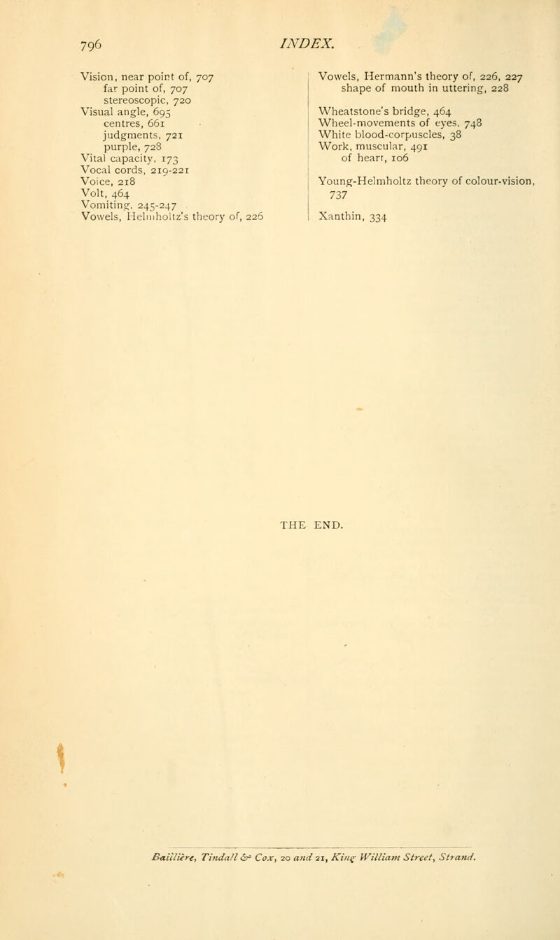 Vision, near point of, 707 far point of, 707 stereoscopic, 720 Visual angle, 695 centres, 661 judgments, 721 purple, 72S Vital capacity, 173 Vocal cords, 219-221 Voice, 218 Volt, 464 Vomiting. 245-247 Vowels, Heliiiholtz's theory of, 226 Vowels, Hermann's theory of, 226, 227 shape of mouth in uttering, 228 Wheatstone's bridge, 464 Wheel-movements of eyes. 748 White blood-corpuscles, 38 Work, muscular, 491 of heart, 106 Young-Helmholtz theory of colour-vision, 737 Xanthin, 334 THE END. £aicliere, TindaU i^ Cox, 20 and 21, Kin^ William Street, Strand.