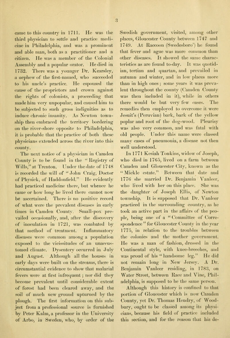 third physician to settle and practice medi- cine in Philadelphia, and was a prominent and able man, both as a practitioner and a citizen. He was a member of the Colonial Assembly and a popular orator. He died in 1732. There was a younger Dr. Kearsley, a nephew of the first-named, who succeeded to his uncle's practice. He espoused the cause of the proprietors and ci'own against the rights of colonists, a proceeding that made him very unpopular, and caused him to be subjected to such gross indignities as to induce chronic insanity. As Newton town- ship then embraced the territory bordering on the river-shore opposite to Philadelphia, it is probable that the practice of both these physicians extended across the river into this county. The next notice of a physician in Camden County is to be found in the '^ Registry of Wills, at Trenton. Under the date of 1748 is recorded the will of  John Craig, Doctor of Physick, of Haddonfield. He evidently had practiced medicine there, but whence he came or how long he lived there cannot now b€S ascertained. There is no positive record of what were the prevalent diseases in early times in Camden County. Small-pox pre- vailed occasionally, and, after the discovery of inoculation in 1721, was combated by that method of treatment. Inflammatory diseases were common among a population exposed to the vicissitudes of an unaccus- tomed climate. Dysentery occurred in July and August. Although all the houses in early days were built on the streams, there is circumstantial evidence to show that malarial fevers were at first infrec^uent; nor did they become prevalent until considerable extent of forest had been cleared away, and the soil of much new ground upturned by the plough. The first information on this sub- ject from a professional soun^e is furnished by Peter Kalm, a professor in the University of Arbo, in Sweden, who, by order of the places, Gloucester County between 1747 and 1749. At Raccoon (Swedesboro') he found that fever and ague was more common than other diseases. It showed the same charac- teristics as are found to-day. It was quotid- ian, tertian and quartan, and prevailed in autumn and winter, and in low places more than in high ones; some years it was preva- lent throughout the county (Camden County was then included in it), while in others there would be but very few cases. The remedies then employed to overcome it were Jesuit's (Peruvian) bark, bark of the yellow poplar and root of the dog-wood. Pleurisy was also very common, and was fatal with old people. Under this name were classed many cases of pneumonia, a disease not then well understood. In 1771 Kesiah Tonkins, widow of Joseph, who died in 1765, lived on a farm between Camden and Gloucester City, known as the  Mickle estate. Between that date and 1776 she married Dr. Benjamin Vanleer, who lived with her on this place. She was the daughter of Joseph Ellis, of Newton township. It is supposed that Dr. Vanleer practiced in the surrounding country, as he took an active part in the affairs of the peo- ple, being one of a  Committee of Corre- spondence  for Gloucester County in the year 1775, in relation to the troubles between the colonies and the mother government. He was a man of fashion, dressed in the Continental style, with knee-breeches, and was proud of his  handsome leg. He did not remain long in New Jersey. A Dr. Benjamin Vanleer residing, in 1783, on AVater Street, between Race and Vine, Phil- adelphia, is supposed to be the same person. Although this history is confined to that portion of Gloucester which is now Camden C'ounty, yet Dr. Thomas Hendry, of Wood- bury, ought to be classed among its physi- cians, because his field of practice included this section, and for the reason that his de-