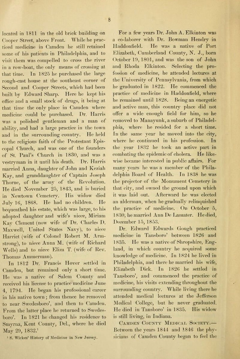 located in 1811 in the old brick building on Cooper Street, above Front. While he jDrac- ticed medicine in Camden he still retained some of his patients in Philadelphia, and to visit them was compelled to cross the river in a row-boat, the only means of crossing at that time. In 1825 he purchased the large rough-cast house at the southeast corner of Second and Cooper Streets, which had been built by Edward Sharp. Here he kept his office and a small stock of drugs, it being at that time the only place in Camden where medicine could be purchased. Dr. Harris was a polished gentleman and a man of ability, and had a large practice in the town and in the surrounding country. He held to the religious faith of the Protestant Epis- copal Church, and was one of the founders of St. Paul's Church in 1830, and was a vestryman in it until his death. Dr. Harris married Anna, daughter of John and Keziah Kay, and granddaughter of Captain Joseph Thorne, of the army of the Revolution. He died November 25, 1843, and is buried in Newtown Cemetery. His widow died July 16, 1868. He had no children. He bequeathed his estate, which was large, to his adopted daughter and wife's niece, Miriam Kay Clement (now wife of Dr. Charles D. Maxwell, United States Navy), to niece Harriet (wife of Colonel Robert M. Arm- strong), to niece Anna M. (wife of Richard Wells) and to niece Eliza T. (wife of Rev. Thomas Ammerman). In 1812 Dr. Francis Hover settled in Camden, but remained only a short time. He was a native of Salem County and received his license to practice medicine June 4, 1794. He began his professional career in his native town ; from thence he removed to near Swedesboro', and then to Camden. From the latter place he returned to Swedes- boro'. In 1821 he changed his residence to Smyrna, Kent County, Del., where he died May 29, 1832.' 1 6. Wickes' History of .Medicine in New Jersey. For a few years Dr. John A. Elkinton was a co-laborer with Dr. Bowman Hendry in Haddonfield. He was a native of Port Elizabeth, Cumberland County, N. J., born October 19, 1801, and was the son of John and Rhoda Elkinton. Selecting the pro- fession of medicine, he attended lectures at the University of Pennsylvania, from which he graduated in 1822. He commenced the practice of medicine in Haddonfield, where he remained until 1828. Being an energetic and active man, this country place did not offer a wide enough field for him, so he removed to Manayunk, a suburb of Philadel- phia, where he resided for a short time. In the same year he moved into the city, where he continued in his profession. In the year 1832 he took an active part in combating the epidemic of cholera. He like- wise became interested in public affairs. For many years he was a member of the Phila- delphia Board of Health. In 1838 he was the projector of the Monument Cemetery in that city, and owned the ground upon which it was laid out. Afterward he was elected an alderman, when he gradually relinquished the practice of medicine. On October 5, 1830, he married Ann De Lamater. He died, December 15, 1853. Dr. Edward Edwards Gough practiced medicine in Tansboro' between 1826 and 1835. He was a native of Shropshire, Eng- land, in which country he acquired some knowledge of medicine. In 1824 he lived in Philadelphia, and there he married his wife, Elizabeth Dick. In 1826 he settled in Tansboro', and commenced the practice of medicine, his visits extending throughout the surroundino: countrv. While living there he attended medical lectures at the Jefferson Medical College, but he never graduated. He died in Tansboro' in 1835. His widow is still living, in Indiana. Camden County Medical Society.— Between the years 1844 and A846 the phy- sicians of Camden Cbunty began to feel tlic