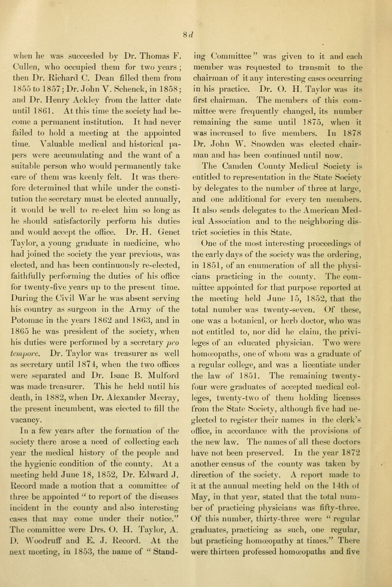 8d when he was succeeded by Dr. Thomas F. Cullen, who occupied them for two years ; then Dr. Richard C. Dean filled them from 1855 to 1857; Dr. John V. Schenck, in 1858; and Dr. Henry Ackley from the latter date until 1861. At this time the society had be- come a permanent institution. It had never failed to hold a meeting at the appointed time. Valuable medical and historical pa- pers were accumulating and the want of a suitable person who would permanently take care of them was keenly felt. It was there- fore determined that while under the consti- tution the secretary must be elected annually, it would be well to re-elect him so long as he should satisfactorily perform his duties and would accept the office. Dr. H. Genet Taylor, a young graduate in medicine, who had joined the society the year previous, was elected, and has been continuously re-elected, faithfully performing the duties of his office for twenty-five years up to the present time. During the Civil War he was absent serving his country as surgeon in the Army of the Potomac in the years 1862 and 1863, and in 1865 he was president of the society, when his duties were performed by a secretary pro tempore. Dr. Taylor was treasurer as well as secretary until 1874, when the two offices were separated and Dr. Isaac B. Mulford was made treasurer. This he held until his death, in 1882, when Dr. Alexander Mecray, the present incumbent, was elected to fill the vacancy. In a few years after the formation of the society there arose a need of collecting each year the medical history of the people and the hygienic condition of the county. At a meeting held June 18, 1852, Dr. Edward J. Record made a motion that a committee of three be appointed  to report of the diseases incident in the county and also interesting cases that may come under their notice. The committee were Drs. O. H. Taylor, A. D. Woodruff and E. J. Record. At the next meeting, in 1853, the name of  Stand- ing Committee was given to it and each member was requested to transmit to the chairman of it any interesting cases occurring in his practice. Dr. O. H. Taylor was its first chairman. The members of this com- mittee were frequently changed, its number remaining the same until 1875, when it was increased to five members. In 1878 Dr. John W. Snowden was elected chair- man and has been continued until now. The Camden County Medical Society is entitled to representation in the State Society by delegates to the number of three at large, and one additional for every ten members. It also sends delegates to the American Med- ical Association and to the neighboring dis- trict societies in this State, One of the most interesting proceedings of the early days of the society was the ordering, in 1851, of an enumeration of all the physi- cians practicing in the county. The com- mittee appointed for that purpose reported at the meeting held June 15, 1852, that the total number was twenty-seven. Of these, one was a botanical, or herb doctor, who was not entitled to, nor did he claim, the privi- leges of an educated physician. Two were homoeopaths, one of whom was a graduate of a regular college, and was a licentiate under the law of 1851. The remaining twenty- four were graduates of accepted medical col- leges, twenty-two of them holding licenses from the State Society, although five had ne- glected to register their names in the clerk's office, in accordance with the provisions of the new law. The names of all these doctors have not been preserved. In the year 1872 another census of the county was taken by direction of the society. A report made to it at the annual meeting held on the 14th of May, in that year, stated that the total num- ber of practicing physicians was fifty-three. (Jf this number, thirty-three were  regular graduates, practicing as such, one regular, but practicing homoeopathy at times. There were thirteen professed homoeopaths and five