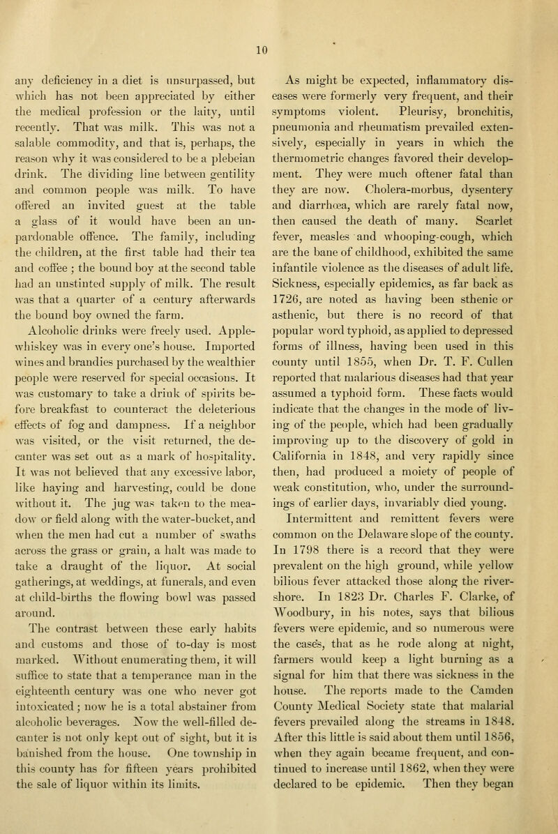 any deficieucy in a diet is unsurpassed, but which has not been appreciated by either the medical profession or the laity, until recently. That was milk. This was not a salable commodity, and that is, perhaps, the reason why it was considered to be a plebeian drink. The dividing line between gentility and common people was milk. To have offered an invited guest at the table a glass of it would have been an un- pardonable offence. The family, including the children, at the first table had their tea and coffee ; the bound boy at the second table had an unstinted supply of milk. The result was that a quarter of a century afterwards the bound boy owned the farm. Alcoholic drinks were freely used. Apple- whiskey was in every one's house. Imported wines and brandies purchased by the wealthier people were reserved for special occasions. It was customary to take a drink of spirits be- fore breakfast to counteract the deleterious effects of fog and dampness. If a neighbor was visited, or the visit returned, the de- canter was set out as a mark of hospitality. It was not believed that any excessive labor, like haying and harvesting, could be done without it. The jug was taken to the mea- dow or field along with the water-bucket, and when the men had cut a number of swaths across the grass or grain, a halt was made to take a draught of the liquor. At social gatherings, at weddings, at funerals, and even at child-births the flowing bowl was passed around. The contrast between these early habits and customs and those of to-day is most marked. Without enumerating them, it will suffice to state that a temperance man in the eighteenth century was one who never got intoxicated; now he is a total abstainer from alcoholic beverages. Now the well-filled de- canter is not only kept out of sight, but it is banished from the house. One township in this county has for fifteen years prohibited the sale of liquor within its limits. As might be expected, inflammatory dis- eases were formerly very frequent, and their symptoms violent. Pleurisy, bronchitis, pneumonia and rheumatism prevailed exten- sively, especially in years in which the thermometric changes favored their develop- ment. They were much oftener fatal than they are now. Cholera-morbus, dysentery and diarrhoea, which are rarely fatal now, then caused the death of many. Scarlet fever, measles and whooping-cough, which are the bane of childhood, exhibited the same infantile violence as the diseases of adult life. Sickness, especially epidemics, as far back as 1726, are noted as having been sthenic or asthenic, but there is no record of that popular word typhoid, as applied to depressed forms of illness, having been used in this county until 1855, when Dr. T. F. Cullen reported that malarious diseases had that year assumed a typhoid form. These facts would indicate that the changes in the mode of liv- ing of the people, which had been gradually improving up to the discovery of gold in California in 1848, and very rapidly since then, had produced a moiety of people of weak constitution, who, under the surround- ings of earlier days, invariably died young. Intermittent and remittent fevers were common on the Delaware slope of the county. In 1798 there is a record that they were prevalent on the high ground, while yellow bilious fever attacked those along the river- shore. In 1823 Dr. Charles F. Clarke, of Woodbury, in his notes, says that bilious fevers were epidemic, and so numerous were the case's, that as he rode along at night, farmers would keep a light burning as a signal for him that there was sickness in the house. The reports made to the Camden County Medical Society state that malarial fevers prevailed along the streams in 1848. After this little is said about them until 1856, when they again became frequent, and con- tinued to increase until 1862, when they were declared to be epidemic. Then they began