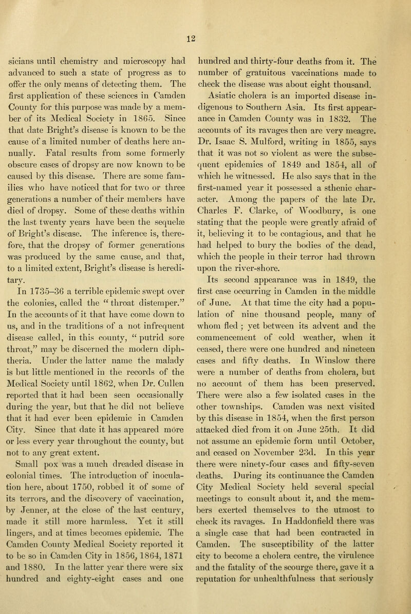 sicians until chemistry and microscopy had advanced to such a state of progress as to offer the only means of detecting them. The first application of these sciences in Camden County for this purpose was made by a mem- ber of its Medical Society in 1865. Since that date Bright's disease is known to be the cause of a limited number of deaths here an- nually. Fatal results from some formerly obscure cases of dropsy are now known to be caused by this disease. There are some fam- ilies who have noticed that for two or three generations a number of their members have died of dropsy. Some of these deaths within the last twenty years have been the sequelae of Bright's disease. The inference is, there- fore, that the dropsy of former generations was produced by the same cause, and that, to a limited extent, Bright's disease is heredi- tary. In 1735-36 a terrible epidemic swept over the colonies, called the  throat distemper. In the accounts of it that have come down to us, and in the traditions of a not infrequent disease called, in this county,  putrid sore throat, may be discerned the modern diph- theria. Under the latter name the malady is but little mentioned in the records of the Medical Society until 1862, when Dr. Cullen reported that it had been seen occasionally during the year, but that he did not believe that it had ever been epidemic in Camden City. Since that date it has appeared more or less every year throughout the county, but not to any great extent. Small pox was a much dreaded disease in colonial times. The introduction of inocula- tion here, about 1750, robbed it of some of its terrors, and the discovery of vaccination, by Jenner, at the close of the last century, made it still more harmless. Yet it still lingers, and at times becomes epidemic. The Camden County Medical Society reported it to be so in Camden City in 1856,1864,1871 and 1880. In the latter year there were six hundred and eighty-eight cases and one hundred and thirty-four deaths from it. The number of gratuitous vaccinations made to check the disease was about eight thousand. Asiatic cholera is an imported disease in- digenous to Southern Asia. Its first appear- ance in Camden County was in 1832. The accounts of its ravages then are very meagre. Dr. Isaac S. Mulford, writing in 1855, says that it was not so violent as were the subse- quent epidemics of 1849 and 1854, all of which he witnessed. He also says that in the first-named year it possessed a sthenic char- acter. Among the papers of the late Dr. Charles F. Clarke, of Woodbury, is one stating that the people were greatly afraid of it, believing it to be contagious, and that he had helped to bury the bodies of the dead, which the people in their terror had thrown upon the river-shore. Its second appearance was in 1849, the first case occurring in Camden in the middle of June. At that time the city had a popu- lation of nine thousand people, many of whom fled ; yet between its advent and the commencement of cold weather, when it ceased, there were one hundred and nineteen cases and fifty deaths. In Winslow there were a number of deaths from cholera, but no account of them has been preserved. There were also a few isolated cases in the other townships. Camden was next visited by this disease in 1854, when the first person attacked died from it on June 25th. It did not assume an epidemic form until October, and ceased on November 23d. In this year there were ninety-four cases and fifty-seven deaths. During its continuance the Camden City Medical Society held several special meetings to consult about it, and the mem- bers exerted themselves to the utmost to check its ravages. In Haddonfield there was a single case that had been contracted in Camden. The susceptibility of the latter city to become a cholera centre, the virulence and the fatality of the scourge there, gave it a reputation for unhealthfulness that seriously