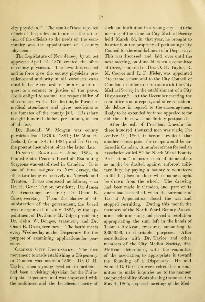 city physician. The result of these repeated efforts of the profession to arouse the atten- tion of the officials to the needs of the com- munity was the appointment of a county physician. The Legislature of New Jersey, by an act approved April 21, 1876, created the office of county physician. The laws thus enacted and in force give the county physician pre- cedence and authority in all coroner's cases until he has given orders for a view or in- quest to a coroner or justice of the peace. He is obliged to assume the responsibility of all coroner's work. Besides this, he furnishes medical attendance and gives medicines to the inmates of the county jail. His salary is eight hundred dollars per annum, in lieu of all fees. Dr. Randall W. Morgan was county physician from 1876 to 1881 ; Dr. Wm. H. Ireland, from 1881 to 1884; and Dr. Gross, the present incumbent, since the latter date. Pexsiox Board.—In June, 1884, a United States Pension Board of Examining Surgeons was established in Camden. It is one of three assigned to New Jersey, the other two being respectively at Newark and Trenton. It was composed as follows, viz.: Dr. H. Genet Taylor, president; Dr. James A. Armstrong, treasurer; Dr. Onan B. Gross, secretary. Upon the change of ad- ministration of the government, the board was reorganized in July, 1885, by the ap- pointment of Dr. James M. Ridge, president; Dr. John W. Donges, treasurer; and Dr. Onan B. Gross, secretary. The board meets every Wednesday at the Dispensary for the purpose of examining applications for pen- sions. Camden City Dispensary.—The first movement towards establishing a Dispensary in Camden was made in 1859. Dr. O. H. Taylor, when a young graduate in medicine, had been a visiting physician for the Phila- delphia Dispensary, and was impressed with the usefulness and the beneficent charity of such an institution in a young city. At the meeting of the Camden City Medical Society held March 3d, in that year, he brought to its attention the propriety of petitioning City Council for the establishment of a Dispensary. This was discussed and laid over until the next meeting, on June 2d, when a committee of three, composed of Drs. O. H. Taylor, R. M. Cooper and L. F. Fisler, was appointed  to frame a memorial to the City Council of Camden, in order to co-operate with the City Medical Society in the establishment of a City Dispensary. At the December meeting the committee read a report, and after considera- ble debate in regard to the encouragement likely to be extended by those appealed to for aid, the subject was indefinitely postponed. After the call of President Lincoln for three hundred thousand men was made, De- cember 19, 1864, it became evident that another conscription for troops would be en- forced in Camden. A number of men formed an association called  The North Ward Bounty Association, to insure such of its members as might be drafted against enforced mili- tary duty, by paying a bounty to volunteers to fill the places of those whose names might be drawn from the wheel. The drawing had been made in Camden, and part of its quota had been filled, when the surrender of Lee at Appomattox closed the war and stopped recruiting. During this month the members of the North Ward Bounty Associ- ation held a meeting and passed a resolution appropriating the sum left in the hands of Thomas IMcKean, treasurer, amounting to $3956.96, to charitable purposes. After consultation with Dr. Taylor and other members of the City Medical Society, Mr. McKean determined, with the committee of the association, to appropriate it toward the founding of a Dispensary. He and Samuel B. Garrison were selected as a com- mittee to make inquiries as to the manner and practicability of establishing the same. On May 4, 1865, a special meeting of the Med-