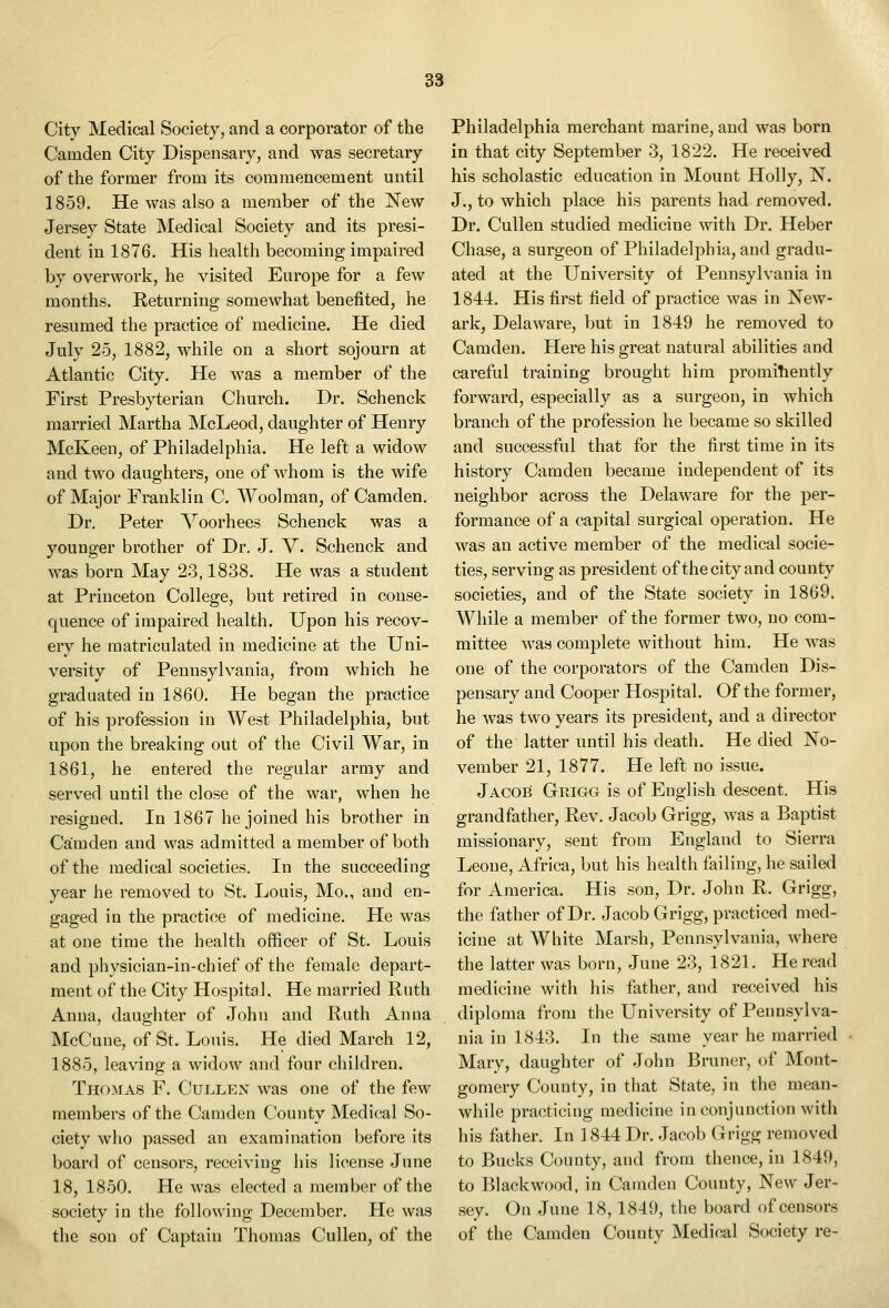 City Medical Society, and a corporator of the Camden City Dispensary, and was secretary of the former from its commencement until 1859. He was also a member of the New Jersey State Medical Society and its presi- dent in 1876. His health becoming impaired by overwork, he visited Europe for a few months. Returning somewhat benefited, he resumed the practice of medicine. He died July 25, 1882, while on a short sojourn at Atlantic City. He was a member of the First Presbyterian Church. Dr. Schenck married Martha McLeod, daughter of Henry McKeen, of Philadelphia. He left a widow and two daughters, one of whom is the wife of Major Franklin C. Woolman, of Camden. Dr. Peter Voorhees Schenck was a younger brother of Dr. J. V. Schenck and was born May 23,1838. He was a student at Princeton College, but retired in conse- quence of impaired health. Upon his recov- ery he matriculated in medicine at the Uni- versity of Pennsylvania, from which he graduated in 1860. He began the practice of his profession in West Philadelphia, but upon the breaking out of the Civil War, in 1861, he entered the regular army and served until the close of the war, when he resigned. In 1867 he joined his brother in Camden and was admitted a member of both of the medical societies. In the succeeding year he removed to St. Louis, Mo., and en- gaged in the practice of medicine. He was at one time the health officer of St. Louis and physician-in-chief of the female depart- ment of the City Hospital. He married Ruth Anna, daughter of John and Ruth Anna McCuue, of St. Louis. He died March 12, 1885, leaving a widow and four children. Thomas F. Cullex was one of the few members of the Camden County Medical So- ciety who passed an examination before its board of censors, receiving his license June 18, 1850. He was elected a member of the society in the following December. He was the son of Captain Thomas Cullen, of the Philadelphia merchant marine, and was born in that city September 3, 1822. He received his scholastic education in Mount Holly, N. J., to which place his parents had removed. Dr. Cullen studied medicine with Dr. Heber Chase, a surgeon of Philadelphia, and gradu- ated at the University of Pennsylvania in 1844. His first field of practice was in New- ark, Delaware, but in 1849 he removed to Camden. Here his great natural abilities and careful training brought him promihently forward, especially as a surgeon, in which branch of the profession he became so skilled and successful that for the first time in its history Camden became independent of its neighbor across the Delaware for the per- formance of a capital surgical operation. He was an active member of the medical socie- ties, serving as president of the city and county societies, and of the State society in 1869. While a member of the former two, no com- mittee was complete without him. He was one of the corporators of the Camden Dis- pensary and Cooper Hospital. Of the former, he was two years its president, and a director of the latter until his death. He died No- vember 21, 1877. He left no issue. Jacob Grigg is of English descent. His grandfather. Rev. Jacob Grigg, was a Baptist missionary, sent from England to Sierra Leone, Africa, but his health failing, he sailed for America. His son, Dr. John R. Grigg, the father of Dr. Jacob Grigg, practiced med- icine at White Marsh, Pennsylvania, where the latter was born, June 23, 1821. Reread medicine with his father, and received his diploma from the University of Pennsylva- nia in 1843. In the same year he married Mary, daughter of John Bruner, of Mont- gomery County, in that State, in the mean- while practicing medicine in conjunction with his fiither. In 1844 Dr. Jacob Grigg removed to Bucks County, and from thence, in 1849, to Blackwood, in Camden County, New Jer- sey. On June 18, 1849, the board of censors of the Camden County Medical Society re-