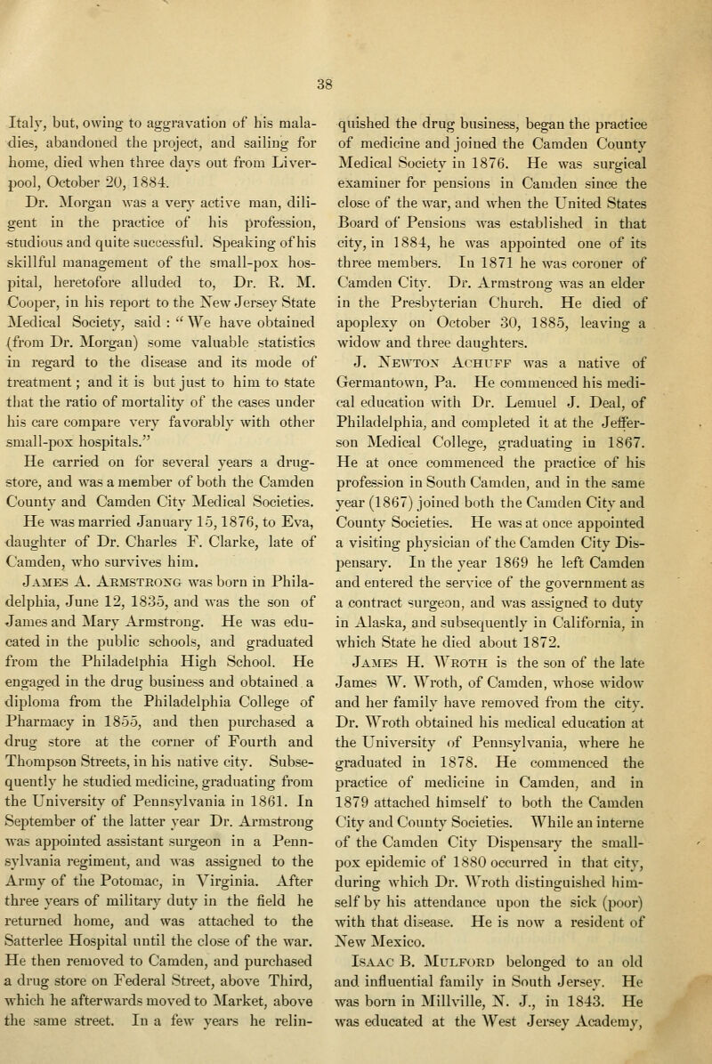 Italy, but, owing to aggravation of his mala- dies, abandoned the project, and sailing for home, died when three days out from Liver- pool, October 20, 1884. Dr. Morgan was a very active man, dili- gent in the practice of his profession, studious and quite successful. Speaking of his skillful management of the small-pox hos- pital, heretofore alluded to, Dr. R. M. Cooper, in his report to the Xew Jersey State Medical Society, said :  We have obtained (from Dr. Morgan) some valuable statistics in regard to the disease and its mode of treatment; and it is but just to him to State tiiat the ratio of mortality of the cases under his care compare very favorably with other small-pox hospitals. He carried on for several years a drug- store, and was a member of both the Camden County and Camden City Medical Societies. He was married January 15,1876, to Eva, daughter of Dr. Charles F. Clarke, late of Camden, who survives him. James A. Aemstroxg was born in Phila- delphia, June 12, 1835, and was the son of James and Mary Armstrong. He was edu- cated in the public schools, and graduated from the Philadelphia High School. He eno;aged in the drug business and obtained a diploma from the Philadelphia College of Pharmacy in 1855, and then purchased a drug store at the corner of Fourth and Thompson Streets, in his native city. Subse- quently he studied medicine, graduating from the University of Pennsylvania in 1861. In September of the latter year Dr. Armstrong was appointed assistant surgeon in a Penn- sylvania regiment, and was assigned to the Army of the Potomac, in Virginia. After three years of military duty in the field he returned home, and was attached to the Satterlee Hospital until the close of the war. He then removed to Camden, and purchased a drug store on Federal Street, above Third, which he afterwards moved to Market, above the same street. In a few years he relin- quished the drug business, began the practice of medicine and joined the Camden County Medical Society in 1876. He was surgical examiner for pensions in Camden since the close of the war, and when the United States Board of Pensions was established in that city, in 1884, he was appointed one of its three members. In 1871 he was coroner of Camden City. Dr. Armstrong was an elder in the Presbyterian Church. He died of apoplexy on October 30, 1885, leaving a widow and three daughters. J. Xewtox Achuff was a native of Germantown, Pa. He commenced his medi- cal education with Dr. Lemuel J. Deal, of Philadelphia, and completed it at the Jeffer- son Medical College, graduating in 1867. He at once commenced the practice of his profession in South Camden, and in the same year (1867) joined both the Camden City and County Societies. He was at once appointed a visiting physician of the Camden City Dis- pensary. In the year 1869 he left Camden and entered the service of the government as a contract surgeon, and was assigned to duty in Alaska, and subsequently in California, in which State he died about 1872. James H. Wroth is the son of the late James W. Wroth, of Camden, whose widow and her family have removed from the city. Dr. Wroth obtained his medical education at the University of Pennsylvania, where he graduated in 1878. He commenced the practice of medicine in Camden, and in 1879 attached himself to both the Camden City and County Societies. While an interne of the Camden City Dispensary the small- pox epidemic of 1880 occurred in that city, during which Dr. Wroth distinguished liim- self by his attendance upon the sick (poor) with that disease. He is now a resident of Xew Mexico. Isaac B. Mulford belonged to an old and influential family in South Jersey. He was born in Millville, X. J., in 1843. He was educated at the West Jersey Academy,