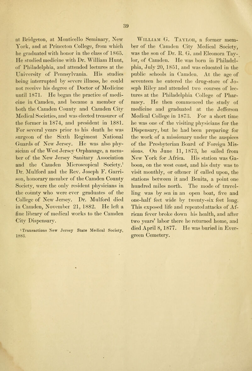 at Bridgeton, at Monticello Seminary, New York, and at Princeton College, from which he graduated with honor in the class of 1865. He studied medicine with Dr. William Hunt, of Philadelphia, and attended lectures at the University of Pennsylvania. His studies being interrupted by severe illness, he could not receive his degree of Doctor of Medicine until 1871. He began the practice of medi- cine ill Camden, and became a member of both the Camden County and Camden City Medical Societies, and was elected treasurer of the former in 1874, and president in 1881. For several years prior to his death he was surgeon of the Sixth Regiment National Guards of New Jersey. He was also phy- sician of the West Jersey Orphanage, a mem- ber of the New Jersey Sanitary Association and the Camden Microscopical Society.^ Dr. IMulford and the Rev. Joseph F. Garri- .sou, honorary member of the Camden County Society, were the only resident physicians in the coimty who were ever graduates of the College of New Jersey. Dr. Mulford died in Camden, November 21, 1882. He left a fine library of medical works to the Camden City Dispensary. 1 Transactions New Jersey State Medical Society, 1883. William G. Taylor, a former mem- ber of the Camden City Medical Society, was the son of Dr. R. G. and Eleonora Tay- lor, of Camden. He was born in Philadel- phia, July 20, 1851, and was educated in the public schools in Camden. At the age of seventeen he entered the drug-store of Jo- seph Riley and attended two courses of lec- tures at the Philadelphia College of Phar- macy. He then commenced the study of medicine and graduated at the Jefferson Medical College in 1873. For a short time he was one of the visiting physicians for the Dispensary, but he had been preparing for the work of a missionary under the auspices of the Presbyterian Board of Foreign Mis- sions. On June 11, 1873, he sailed from New York for Africa. His station was Ga- boon, on the west coast, and his duty was to visit monthly, or oftener if called upon, the stations between it and Benita, a point one hundred miles north. The mode of travel- ling was by sea in an open boat, five and one-half feet wide by twenty-six feet long. This exposed life and repeated attacks of Af- rican fever broke down his health, and after two years' labor there he returned home, and died April 8, 1877. He was buried in Ever- green Cemetery.