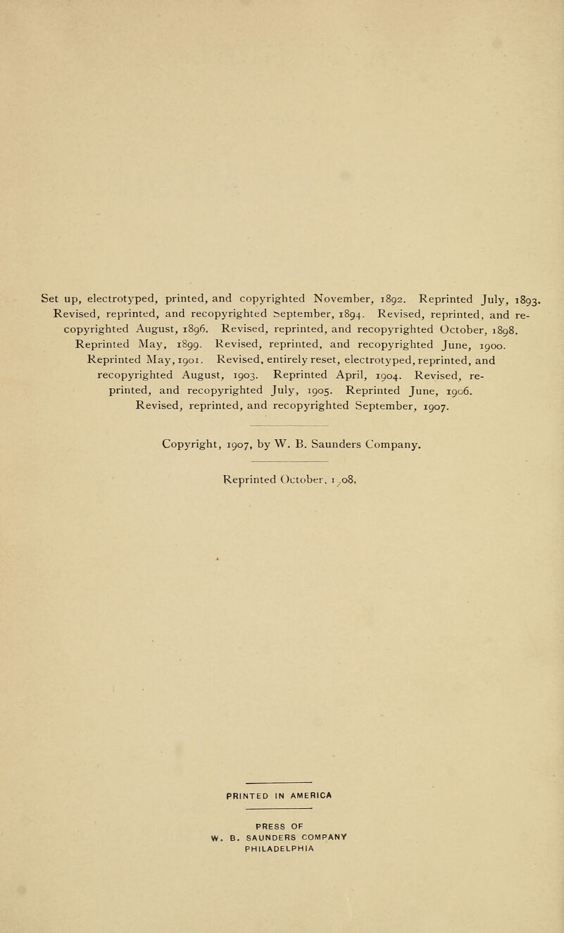 Set up, electrotyped, printed, and copyrighted November, 1892. Reprinted July, 1893. Revised, reprinted, and recopyrighted September, 1894. Revised, reprinted, and re- copyrighted August, 1896. Revised, reprinted, and recopyrighted October, 1898. Reprinted May, 1899. Revised, reprinted, and recopyrighted June, 1900. Reprinted ]May,i9oi. Revised, entirely reset, electrotyped, reprinted, and recopyrighted August, 1903. Reprinted April, 1904. Revised, re- printed, and recopyrighted July, 1905. Reprinted June, 1906. Revised, reprinted, and recopyrighted September, 1907. Copyright, 1907, by W. B. Saunders Company. Reprinted October. 1^08, PRINTED IN AMERICA PRESS OF W. B. SAUNDERS COMPANY PHILADELPHIA